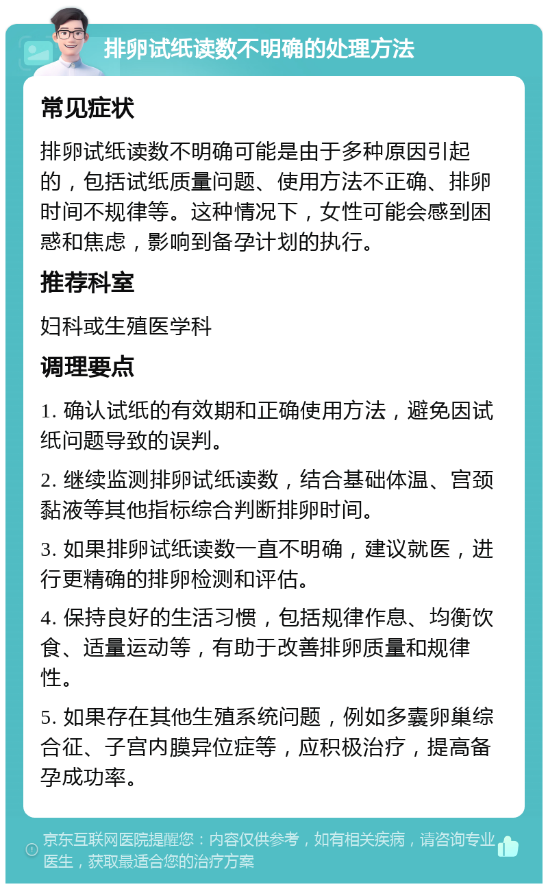 排卵试纸读数不明确的处理方法 常见症状 排卵试纸读数不明确可能是由于多种原因引起的，包括试纸质量问题、使用方法不正确、排卵时间不规律等。这种情况下，女性可能会感到困惑和焦虑，影响到备孕计划的执行。 推荐科室 妇科或生殖医学科 调理要点 1. 确认试纸的有效期和正确使用方法，避免因试纸问题导致的误判。 2. 继续监测排卵试纸读数，结合基础体温、宫颈黏液等其他指标综合判断排卵时间。 3. 如果排卵试纸读数一直不明确，建议就医，进行更精确的排卵检测和评估。 4. 保持良好的生活习惯，包括规律作息、均衡饮食、适量运动等，有助于改善排卵质量和规律性。 5. 如果存在其他生殖系统问题，例如多囊卵巢综合征、子宫内膜异位症等，应积极治疗，提高备孕成功率。