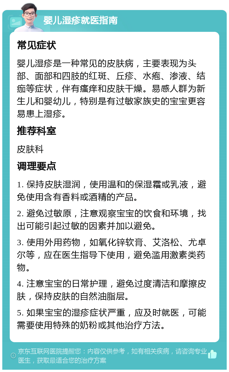 婴儿湿疹就医指南 常见症状 婴儿湿疹是一种常见的皮肤病，主要表现为头部、面部和四肢的红斑、丘疹、水疱、渗液、结痂等症状，伴有瘙痒和皮肤干燥。易感人群为新生儿和婴幼儿，特别是有过敏家族史的宝宝更容易患上湿疹。 推荐科室 皮肤科 调理要点 1. 保持皮肤湿润，使用温和的保湿霜或乳液，避免使用含有香料或酒精的产品。 2. 避免过敏原，注意观察宝宝的饮食和环境，找出可能引起过敏的因素并加以避免。 3. 使用外用药物，如氧化锌软膏、艾洛松、尤卓尔等，应在医生指导下使用，避免滥用激素类药物。 4. 注意宝宝的日常护理，避免过度清洁和摩擦皮肤，保持皮肤的自然油脂层。 5. 如果宝宝的湿疹症状严重，应及时就医，可能需要使用特殊的奶粉或其他治疗方法。