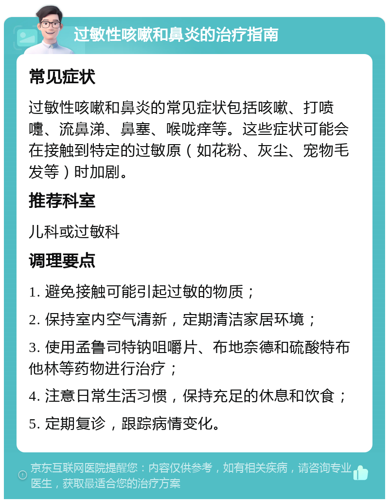 过敏性咳嗽和鼻炎的治疗指南 常见症状 过敏性咳嗽和鼻炎的常见症状包括咳嗽、打喷嚏、流鼻涕、鼻塞、喉咙痒等。这些症状可能会在接触到特定的过敏原（如花粉、灰尘、宠物毛发等）时加剧。 推荐科室 儿科或过敏科 调理要点 1. 避免接触可能引起过敏的物质； 2. 保持室内空气清新，定期清洁家居环境； 3. 使用孟鲁司特钠咀嚼片、布地奈德和硫酸特布他林等药物进行治疗； 4. 注意日常生活习惯，保持充足的休息和饮食； 5. 定期复诊，跟踪病情变化。