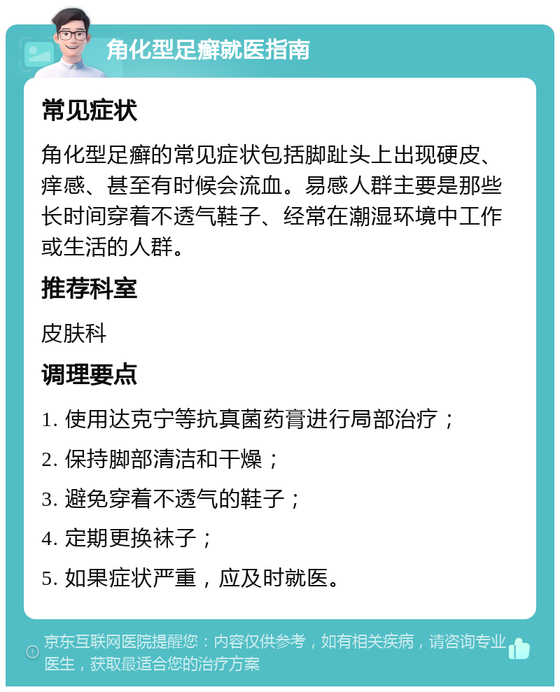 角化型足癣就医指南 常见症状 角化型足癣的常见症状包括脚趾头上出现硬皮、痒感、甚至有时候会流血。易感人群主要是那些长时间穿着不透气鞋子、经常在潮湿环境中工作或生活的人群。 推荐科室 皮肤科 调理要点 1. 使用达克宁等抗真菌药膏进行局部治疗； 2. 保持脚部清洁和干燥； 3. 避免穿着不透气的鞋子； 4. 定期更换袜子； 5. 如果症状严重，应及时就医。