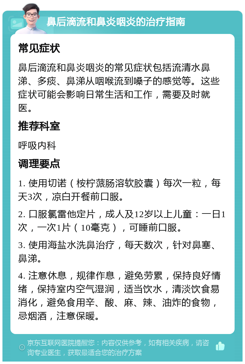 鼻后滴流和鼻炎咽炎的治疗指南 常见症状 鼻后滴流和鼻炎咽炎的常见症状包括流清水鼻涕、多痰、鼻涕从咽喉流到嗓子的感觉等。这些症状可能会影响日常生活和工作，需要及时就医。 推荐科室 呼吸内科 调理要点 1. 使用切诺（桉柠蒎肠溶软胶囊）每次一粒，每天3次，凉白开餐前口服。 2. 口服氯雷他定片，成人及12岁以上儿童：一日1次，一次1片（10毫克），可睡前口服。 3. 使用海盐水洗鼻治疗，每天数次，针对鼻塞、鼻涕。 4. 注意休息，规律作息，避免劳累，保持良好情绪，保持室内空气湿润，适当饮水，清淡饮食易消化，避免食用辛、酸、麻、辣、油炸的食物，忌烟酒，注意保暖。