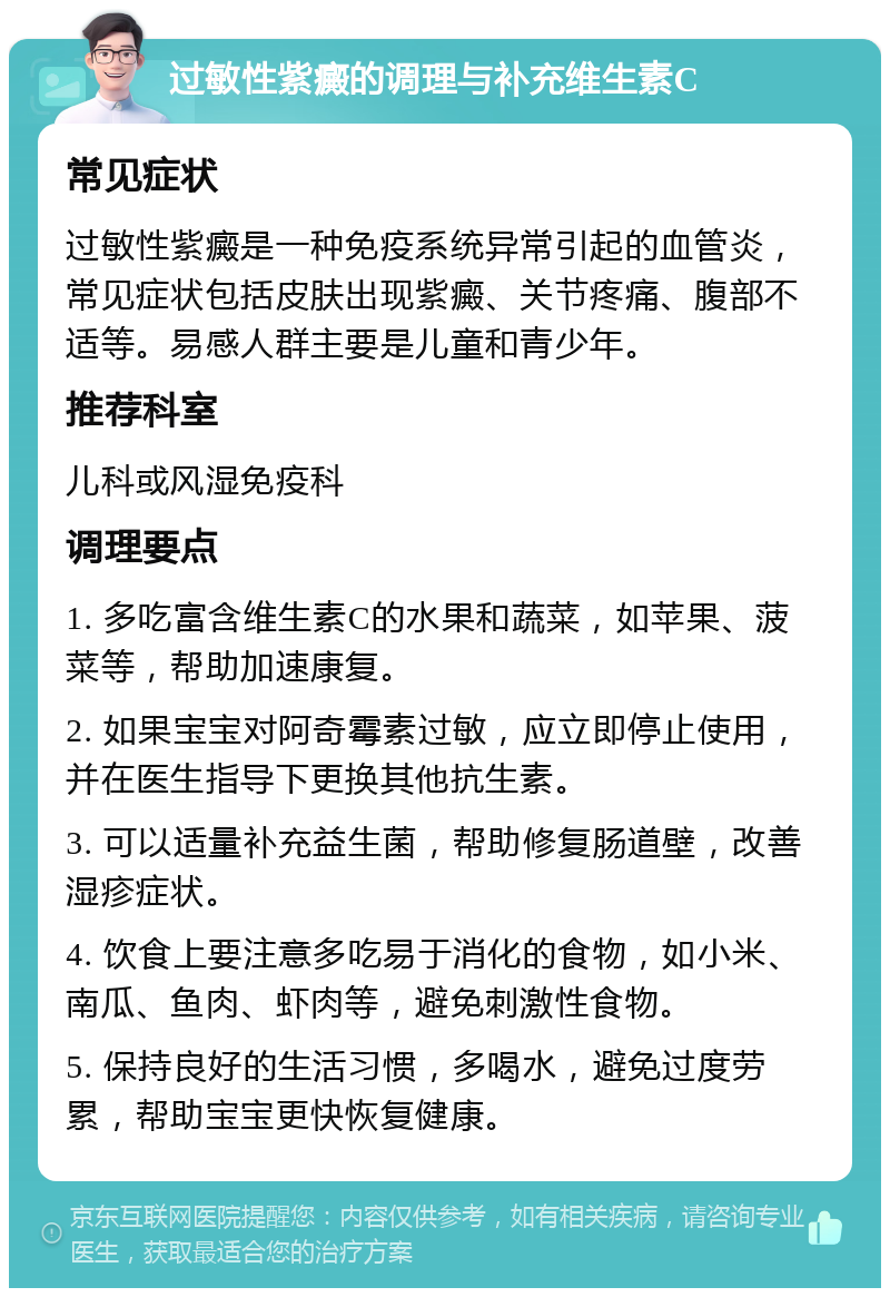 过敏性紫癜的调理与补充维生素C 常见症状 过敏性紫癜是一种免疫系统异常引起的血管炎，常见症状包括皮肤出现紫癜、关节疼痛、腹部不适等。易感人群主要是儿童和青少年。 推荐科室 儿科或风湿免疫科 调理要点 1. 多吃富含维生素C的水果和蔬菜，如苹果、菠菜等，帮助加速康复。 2. 如果宝宝对阿奇霉素过敏，应立即停止使用，并在医生指导下更换其他抗生素。 3. 可以适量补充益生菌，帮助修复肠道壁，改善湿疹症状。 4. 饮食上要注意多吃易于消化的食物，如小米、南瓜、鱼肉、虾肉等，避免刺激性食物。 5. 保持良好的生活习惯，多喝水，避免过度劳累，帮助宝宝更快恢复健康。