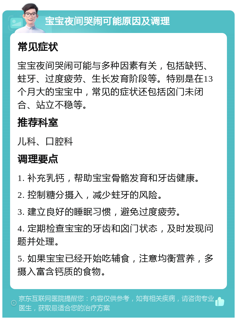 宝宝夜间哭闹可能原因及调理 常见症状 宝宝夜间哭闹可能与多种因素有关，包括缺钙、蛀牙、过度疲劳、生长发育阶段等。特别是在13个月大的宝宝中，常见的症状还包括囟门未闭合、站立不稳等。 推荐科室 儿科、口腔科 调理要点 1. 补充乳钙，帮助宝宝骨骼发育和牙齿健康。 2. 控制糖分摄入，减少蛀牙的风险。 3. 建立良好的睡眠习惯，避免过度疲劳。 4. 定期检查宝宝的牙齿和囟门状态，及时发现问题并处理。 5. 如果宝宝已经开始吃辅食，注意均衡营养，多摄入富含钙质的食物。