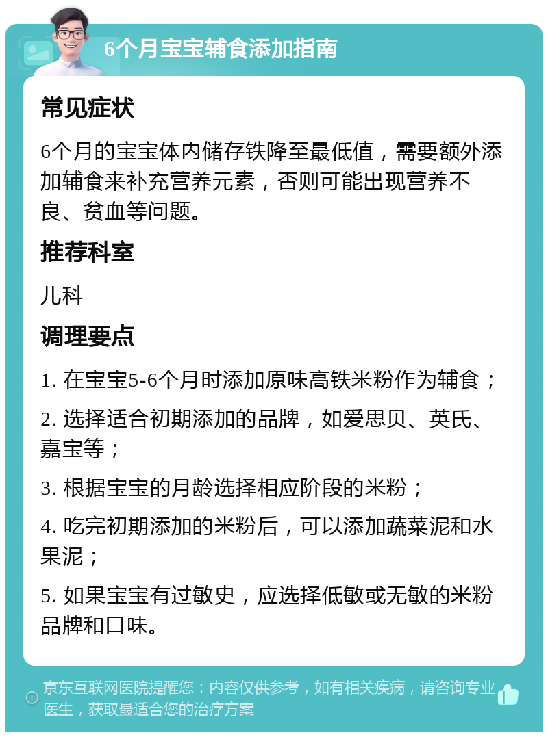 6个月宝宝辅食添加指南 常见症状 6个月的宝宝体内储存铁降至最低值，需要额外添加辅食来补充营养元素，否则可能出现营养不良、贫血等问题。 推荐科室 儿科 调理要点 1. 在宝宝5-6个月时添加原味高铁米粉作为辅食； 2. 选择适合初期添加的品牌，如爱思贝、英氏、嘉宝等； 3. 根据宝宝的月龄选择相应阶段的米粉； 4. 吃完初期添加的米粉后，可以添加蔬菜泥和水果泥； 5. 如果宝宝有过敏史，应选择低敏或无敏的米粉品牌和口味。