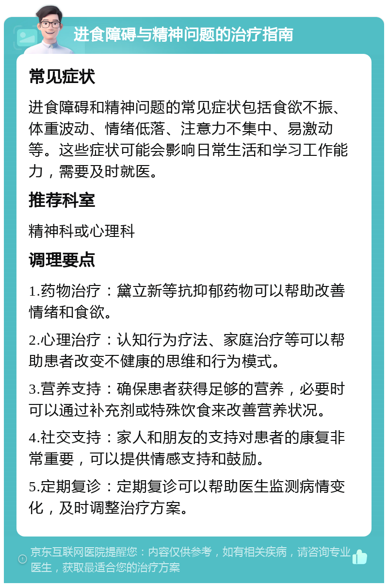 进食障碍与精神问题的治疗指南 常见症状 进食障碍和精神问题的常见症状包括食欲不振、体重波动、情绪低落、注意力不集中、易激动等。这些症状可能会影响日常生活和学习工作能力，需要及时就医。 推荐科室 精神科或心理科 调理要点 1.药物治疗：黛立新等抗抑郁药物可以帮助改善情绪和食欲。 2.心理治疗：认知行为疗法、家庭治疗等可以帮助患者改变不健康的思维和行为模式。 3.营养支持：确保患者获得足够的营养，必要时可以通过补充剂或特殊饮食来改善营养状况。 4.社交支持：家人和朋友的支持对患者的康复非常重要，可以提供情感支持和鼓励。 5.定期复诊：定期复诊可以帮助医生监测病情变化，及时调整治疗方案。