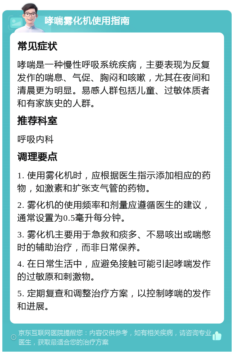 哮喘雾化机使用指南 常见症状 哮喘是一种慢性呼吸系统疾病，主要表现为反复发作的喘息、气促、胸闷和咳嗽，尤其在夜间和清晨更为明显。易感人群包括儿童、过敏体质者和有家族史的人群。 推荐科室 呼吸内科 调理要点 1. 使用雾化机时，应根据医生指示添加相应的药物，如激素和扩张支气管的药物。 2. 雾化机的使用频率和剂量应遵循医生的建议，通常设置为0.5毫升每分钟。 3. 雾化机主要用于急救和痰多、不易咳出或喘憋时的辅助治疗，而非日常保养。 4. 在日常生活中，应避免接触可能引起哮喘发作的过敏原和刺激物。 5. 定期复查和调整治疗方案，以控制哮喘的发作和进展。