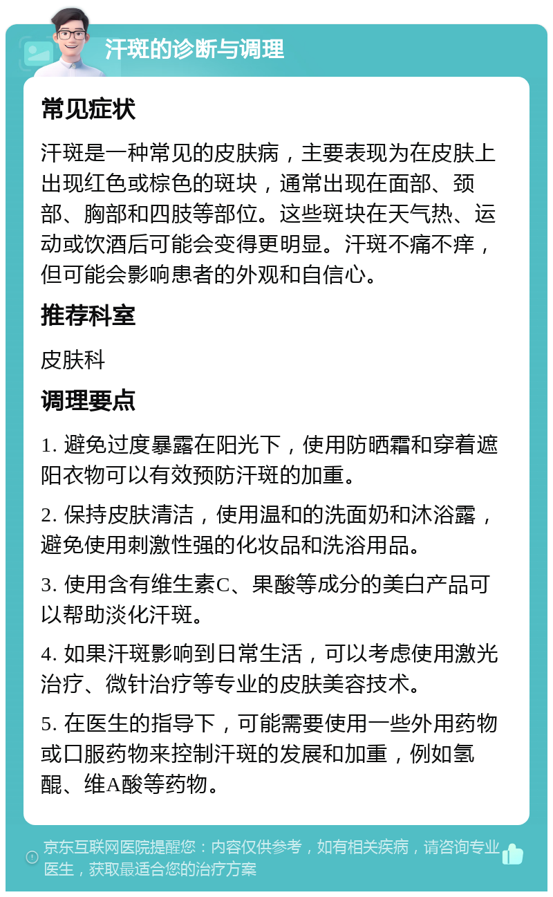 汗斑的诊断与调理 常见症状 汗斑是一种常见的皮肤病，主要表现为在皮肤上出现红色或棕色的斑块，通常出现在面部、颈部、胸部和四肢等部位。这些斑块在天气热、运动或饮酒后可能会变得更明显。汗斑不痛不痒，但可能会影响患者的外观和自信心。 推荐科室 皮肤科 调理要点 1. 避免过度暴露在阳光下，使用防晒霜和穿着遮阳衣物可以有效预防汗斑的加重。 2. 保持皮肤清洁，使用温和的洗面奶和沐浴露，避免使用刺激性强的化妆品和洗浴用品。 3. 使用含有维生素C、果酸等成分的美白产品可以帮助淡化汗斑。 4. 如果汗斑影响到日常生活，可以考虑使用激光治疗、微针治疗等专业的皮肤美容技术。 5. 在医生的指导下，可能需要使用一些外用药物或口服药物来控制汗斑的发展和加重，例如氢醌、维A酸等药物。