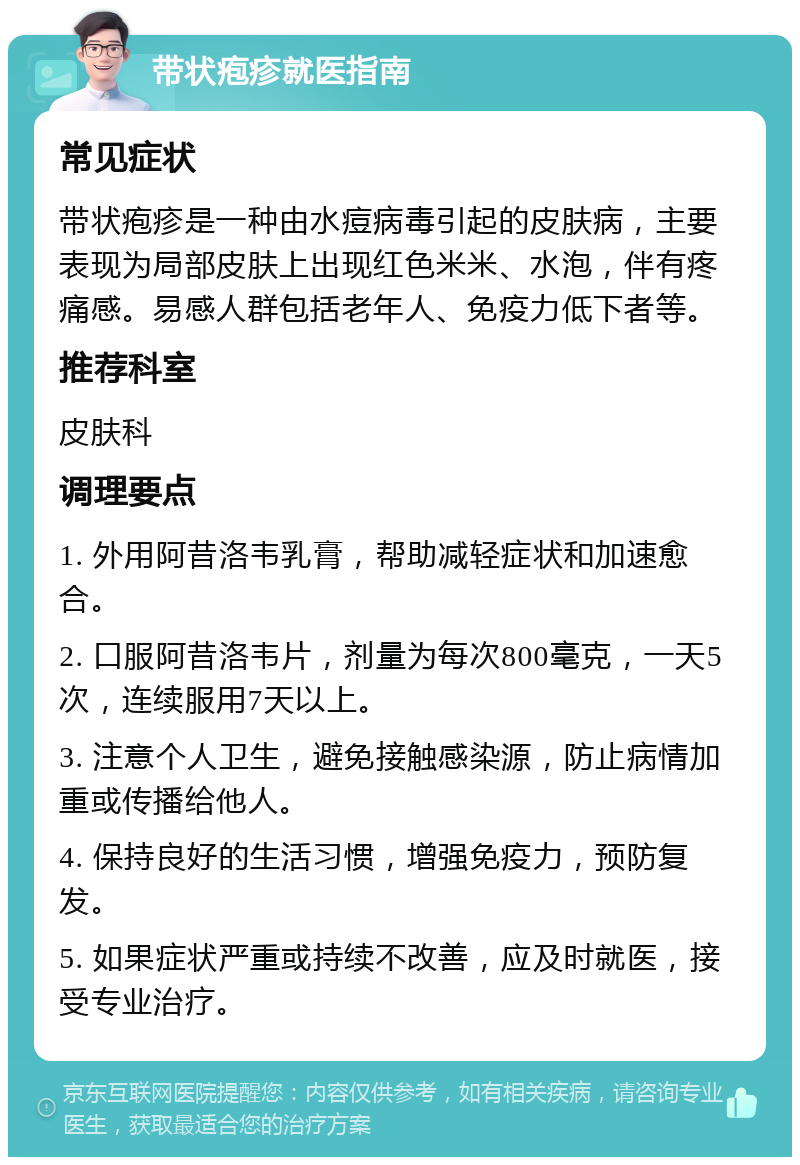 带状疱疹就医指南 常见症状 带状疱疹是一种由水痘病毒引起的皮肤病，主要表现为局部皮肤上出现红色米米、水泡，伴有疼痛感。易感人群包括老年人、免疫力低下者等。 推荐科室 皮肤科 调理要点 1. 外用阿昔洛韦乳膏，帮助减轻症状和加速愈合。 2. 口服阿昔洛韦片，剂量为每次800毫克，一天5次，连续服用7天以上。 3. 注意个人卫生，避免接触感染源，防止病情加重或传播给他人。 4. 保持良好的生活习惯，增强免疫力，预防复发。 5. 如果症状严重或持续不改善，应及时就医，接受专业治疗。