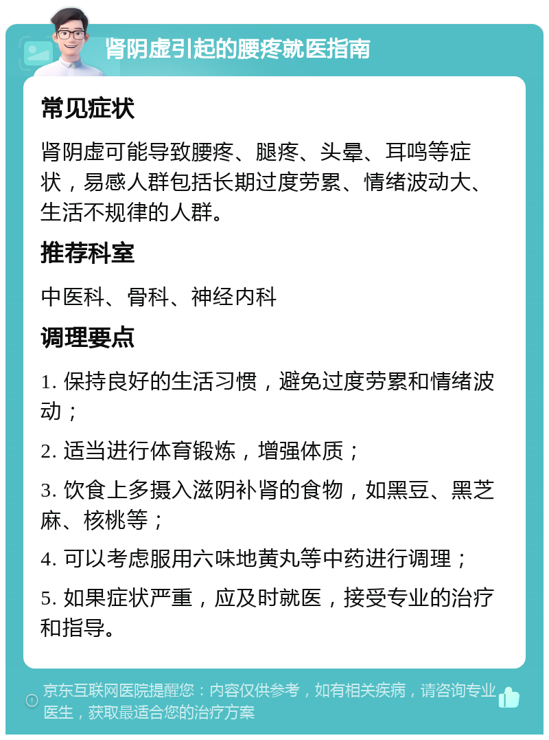 肾阴虚引起的腰疼就医指南 常见症状 肾阴虚可能导致腰疼、腿疼、头晕、耳鸣等症状，易感人群包括长期过度劳累、情绪波动大、生活不规律的人群。 推荐科室 中医科、骨科、神经内科 调理要点 1. 保持良好的生活习惯，避免过度劳累和情绪波动； 2. 适当进行体育锻炼，增强体质； 3. 饮食上多摄入滋阴补肾的食物，如黑豆、黑芝麻、核桃等； 4. 可以考虑服用六味地黄丸等中药进行调理； 5. 如果症状严重，应及时就医，接受专业的治疗和指导。