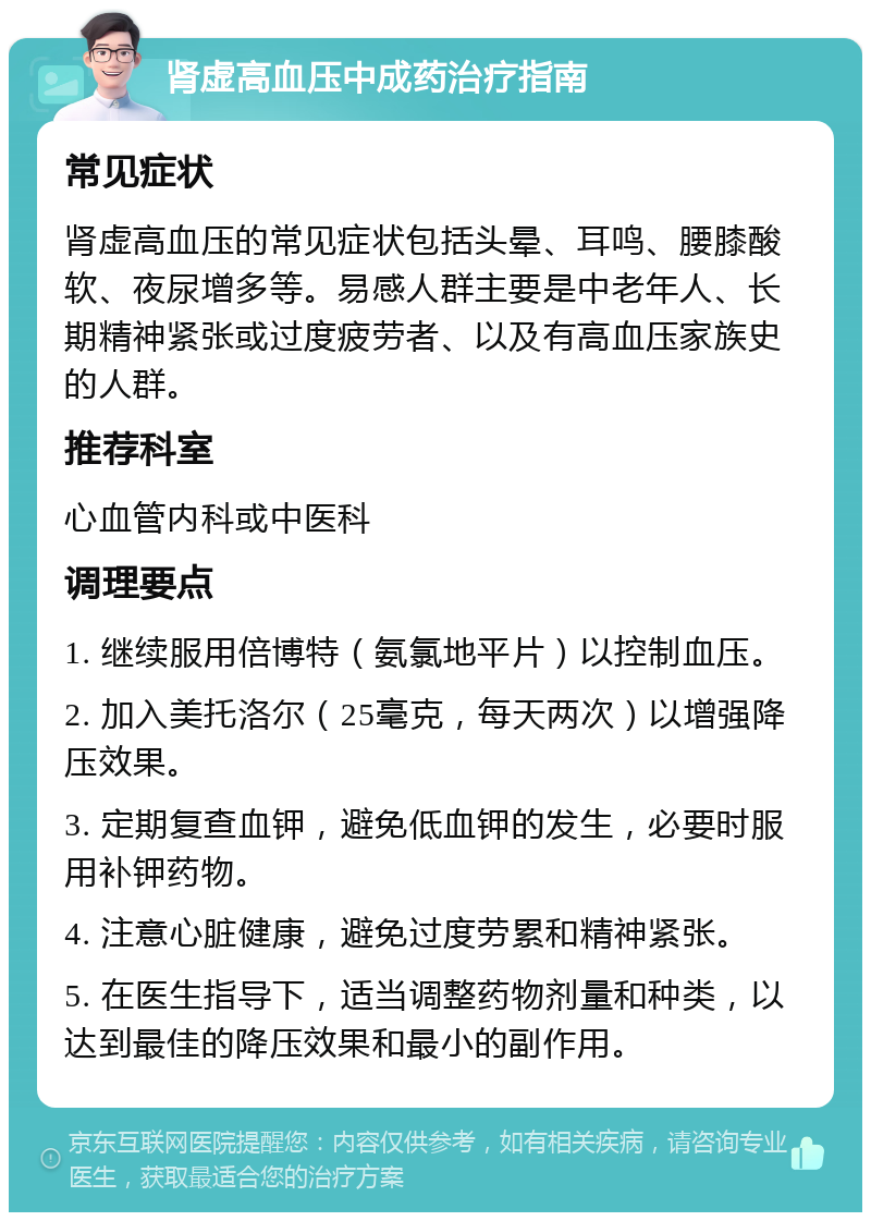 肾虚高血压中成药治疗指南 常见症状 肾虚高血压的常见症状包括头晕、耳鸣、腰膝酸软、夜尿增多等。易感人群主要是中老年人、长期精神紧张或过度疲劳者、以及有高血压家族史的人群。 推荐科室 心血管内科或中医科 调理要点 1. 继续服用倍博特（氨氯地平片）以控制血压。 2. 加入美托洛尔（25毫克，每天两次）以增强降压效果。 3. 定期复查血钾，避免低血钾的发生，必要时服用补钾药物。 4. 注意心脏健康，避免过度劳累和精神紧张。 5. 在医生指导下，适当调整药物剂量和种类，以达到最佳的降压效果和最小的副作用。