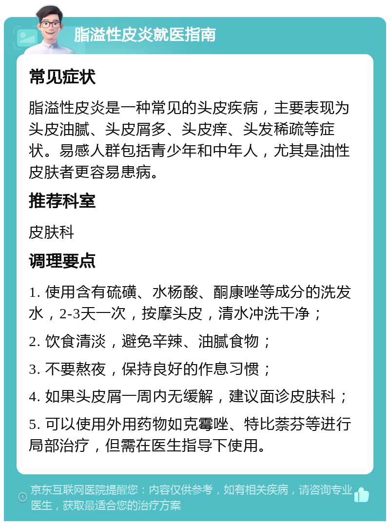 脂溢性皮炎就医指南 常见症状 脂溢性皮炎是一种常见的头皮疾病，主要表现为头皮油腻、头皮屑多、头皮痒、头发稀疏等症状。易感人群包括青少年和中年人，尤其是油性皮肤者更容易患病。 推荐科室 皮肤科 调理要点 1. 使用含有硫磺、水杨酸、酮康唑等成分的洗发水，2-3天一次，按摩头皮，清水冲洗干净； 2. 饮食清淡，避免辛辣、油腻食物； 3. 不要熬夜，保持良好的作息习惯； 4. 如果头皮屑一周内无缓解，建议面诊皮肤科； 5. 可以使用外用药物如克霉唑、特比萘芬等进行局部治疗，但需在医生指导下使用。