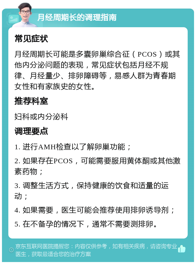 月经周期长的调理指南 常见症状 月经周期长可能是多囊卵巢综合征（PCOS）或其他内分泌问题的表现，常见症状包括月经不规律、月经量少、排卵障碍等，易感人群为青春期女性和有家族史的女性。 推荐科室 妇科或内分泌科 调理要点 1. 进行AMH检查以了解卵巢功能； 2. 如果存在PCOS，可能需要服用黄体酮或其他激素药物； 3. 调整生活方式，保持健康的饮食和适量的运动； 4. 如果需要，医生可能会推荐使用排卵诱导剂； 5. 在不备孕的情况下，通常不需要测排卵。