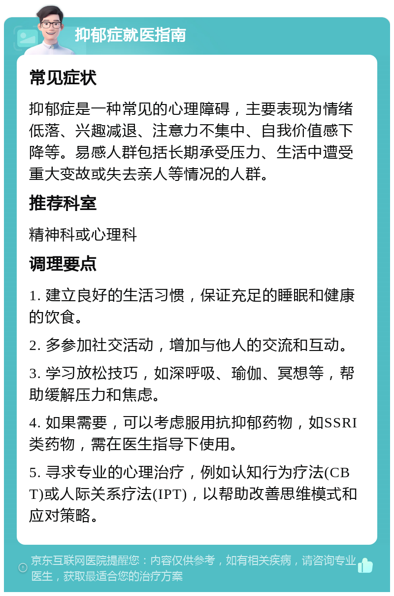 抑郁症就医指南 常见症状 抑郁症是一种常见的心理障碍，主要表现为情绪低落、兴趣减退、注意力不集中、自我价值感下降等。易感人群包括长期承受压力、生活中遭受重大变故或失去亲人等情况的人群。 推荐科室 精神科或心理科 调理要点 1. 建立良好的生活习惯，保证充足的睡眠和健康的饮食。 2. 多参加社交活动，增加与他人的交流和互动。 3. 学习放松技巧，如深呼吸、瑜伽、冥想等，帮助缓解压力和焦虑。 4. 如果需要，可以考虑服用抗抑郁药物，如SSRI类药物，需在医生指导下使用。 5. 寻求专业的心理治疗，例如认知行为疗法(CBT)或人际关系疗法(IPT)，以帮助改善思维模式和应对策略。