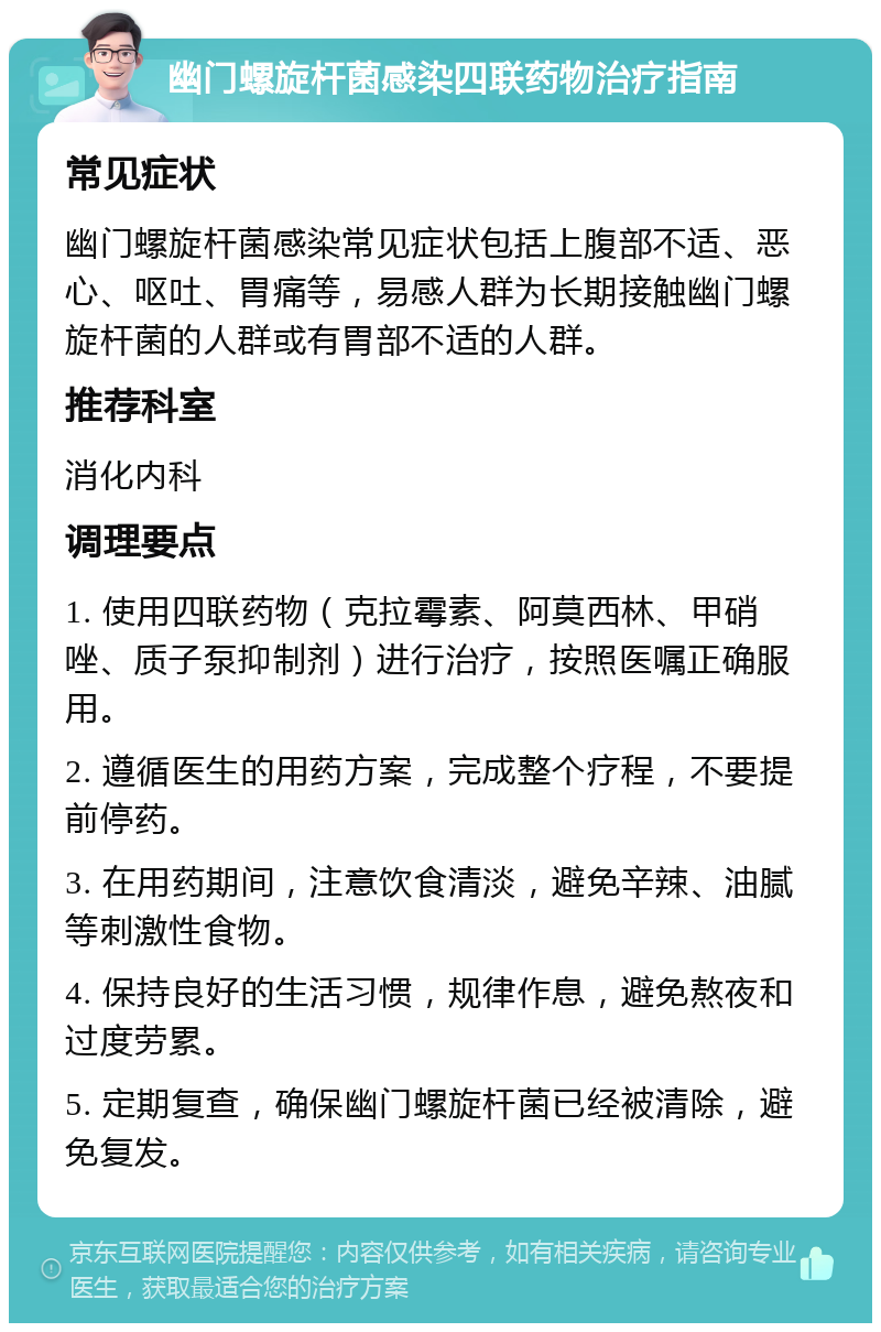 幽门螺旋杆菌感染四联药物治疗指南 常见症状 幽门螺旋杆菌感染常见症状包括上腹部不适、恶心、呕吐、胃痛等，易感人群为长期接触幽门螺旋杆菌的人群或有胃部不适的人群。 推荐科室 消化内科 调理要点 1. 使用四联药物（克拉霉素、阿莫西林、甲硝唑、质子泵抑制剂）进行治疗，按照医嘱正确服用。 2. 遵循医生的用药方案，完成整个疗程，不要提前停药。 3. 在用药期间，注意饮食清淡，避免辛辣、油腻等刺激性食物。 4. 保持良好的生活习惯，规律作息，避免熬夜和过度劳累。 5. 定期复查，确保幽门螺旋杆菌已经被清除，避免复发。