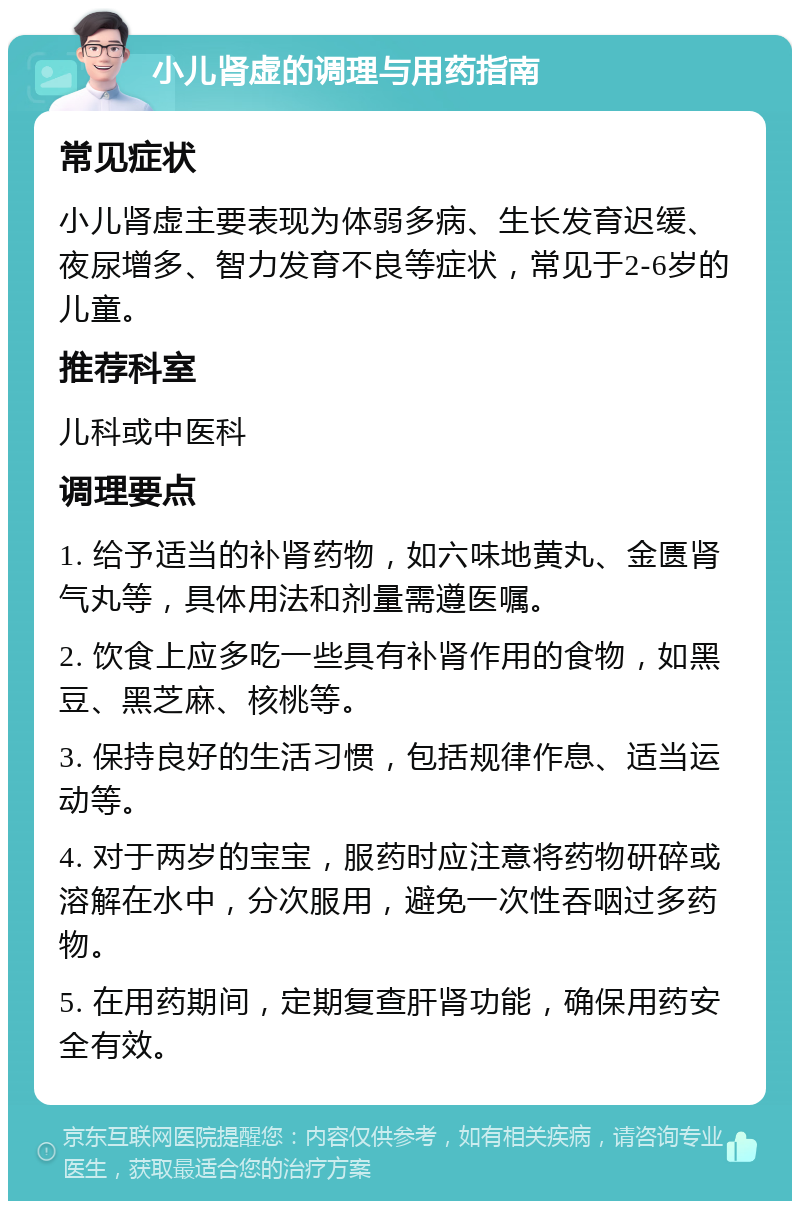 小儿肾虚的调理与用药指南 常见症状 小儿肾虚主要表现为体弱多病、生长发育迟缓、夜尿增多、智力发育不良等症状，常见于2-6岁的儿童。 推荐科室 儿科或中医科 调理要点 1. 给予适当的补肾药物，如六味地黄丸、金匮肾气丸等，具体用法和剂量需遵医嘱。 2. 饮食上应多吃一些具有补肾作用的食物，如黑豆、黑芝麻、核桃等。 3. 保持良好的生活习惯，包括规律作息、适当运动等。 4. 对于两岁的宝宝，服药时应注意将药物研碎或溶解在水中，分次服用，避免一次性吞咽过多药物。 5. 在用药期间，定期复查肝肾功能，确保用药安全有效。