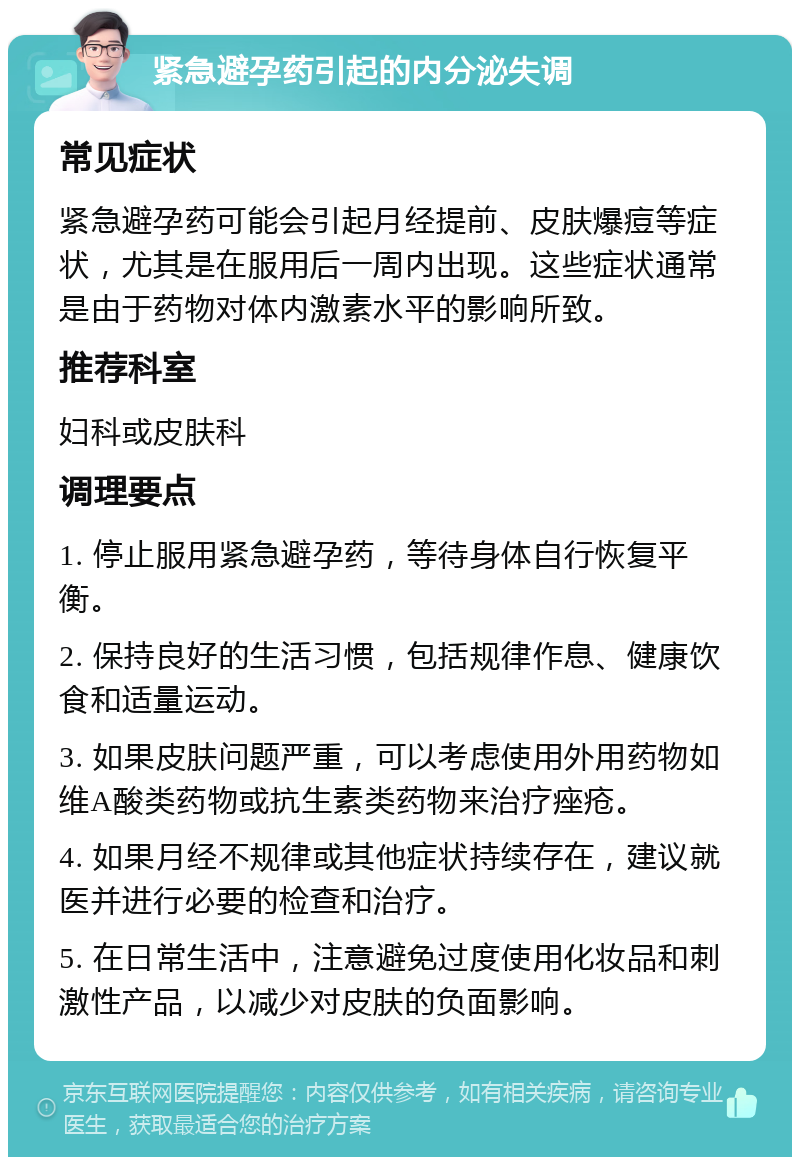 紧急避孕药引起的内分泌失调 常见症状 紧急避孕药可能会引起月经提前、皮肤爆痘等症状，尤其是在服用后一周内出现。这些症状通常是由于药物对体内激素水平的影响所致。 推荐科室 妇科或皮肤科 调理要点 1. 停止服用紧急避孕药，等待身体自行恢复平衡。 2. 保持良好的生活习惯，包括规律作息、健康饮食和适量运动。 3. 如果皮肤问题严重，可以考虑使用外用药物如维A酸类药物或抗生素类药物来治疗痤疮。 4. 如果月经不规律或其他症状持续存在，建议就医并进行必要的检查和治疗。 5. 在日常生活中，注意避免过度使用化妆品和刺激性产品，以减少对皮肤的负面影响。