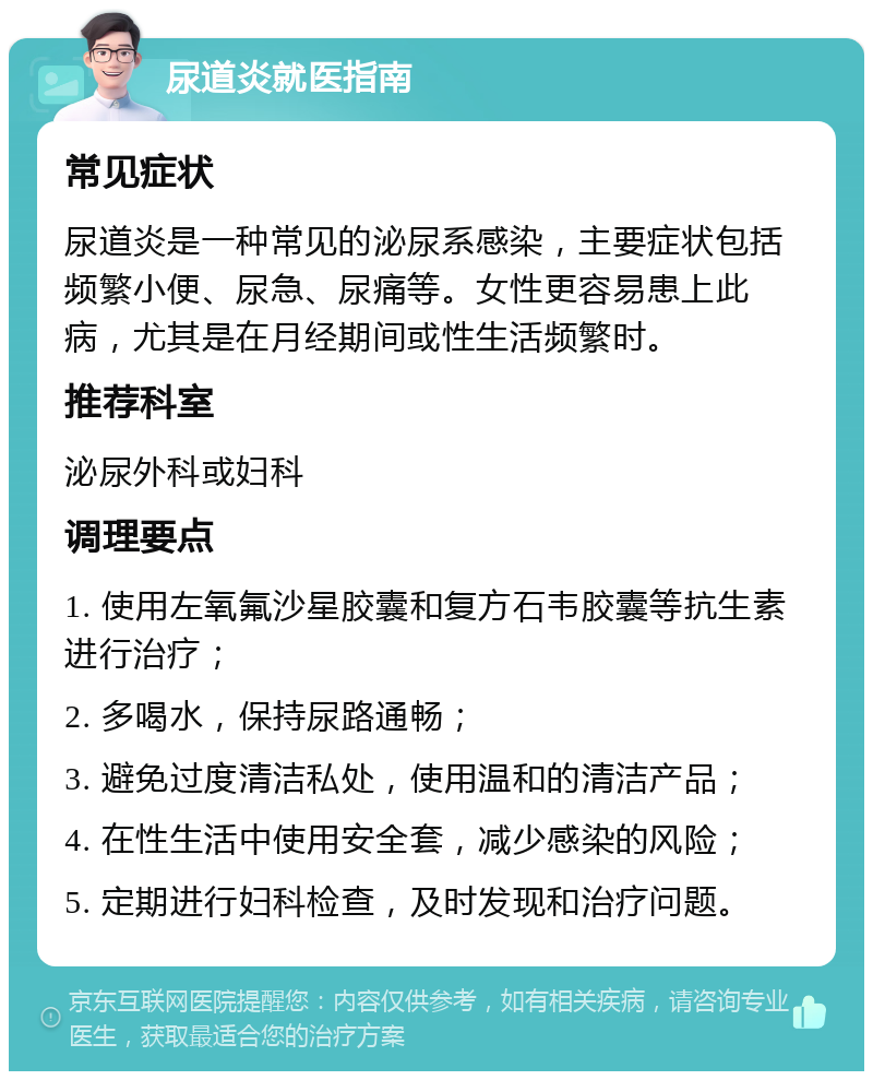 尿道炎就医指南 常见症状 尿道炎是一种常见的泌尿系感染，主要症状包括频繁小便、尿急、尿痛等。女性更容易患上此病，尤其是在月经期间或性生活频繁时。 推荐科室 泌尿外科或妇科 调理要点 1. 使用左氧氟沙星胶囊和复方石韦胶囊等抗生素进行治疗； 2. 多喝水，保持尿路通畅； 3. 避免过度清洁私处，使用温和的清洁产品； 4. 在性生活中使用安全套，减少感染的风险； 5. 定期进行妇科检查，及时发现和治疗问题。