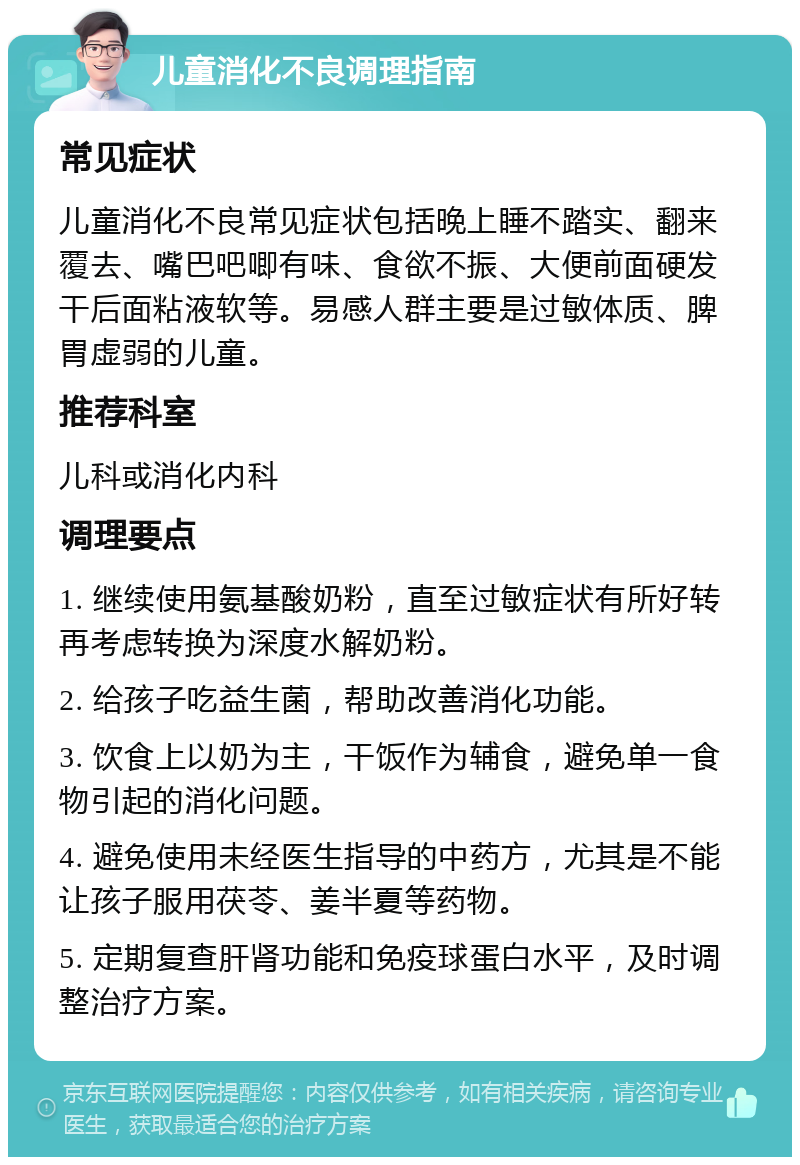 儿童消化不良调理指南 常见症状 儿童消化不良常见症状包括晚上睡不踏实、翻来覆去、嘴巴吧唧有味、食欲不振、大便前面硬发干后面粘液软等。易感人群主要是过敏体质、脾胃虚弱的儿童。 推荐科室 儿科或消化内科 调理要点 1. 继续使用氨基酸奶粉，直至过敏症状有所好转再考虑转换为深度水解奶粉。 2. 给孩子吃益生菌，帮助改善消化功能。 3. 饮食上以奶为主，干饭作为辅食，避免单一食物引起的消化问题。 4. 避免使用未经医生指导的中药方，尤其是不能让孩子服用茯苓、姜半夏等药物。 5. 定期复查肝肾功能和免疫球蛋白水平，及时调整治疗方案。