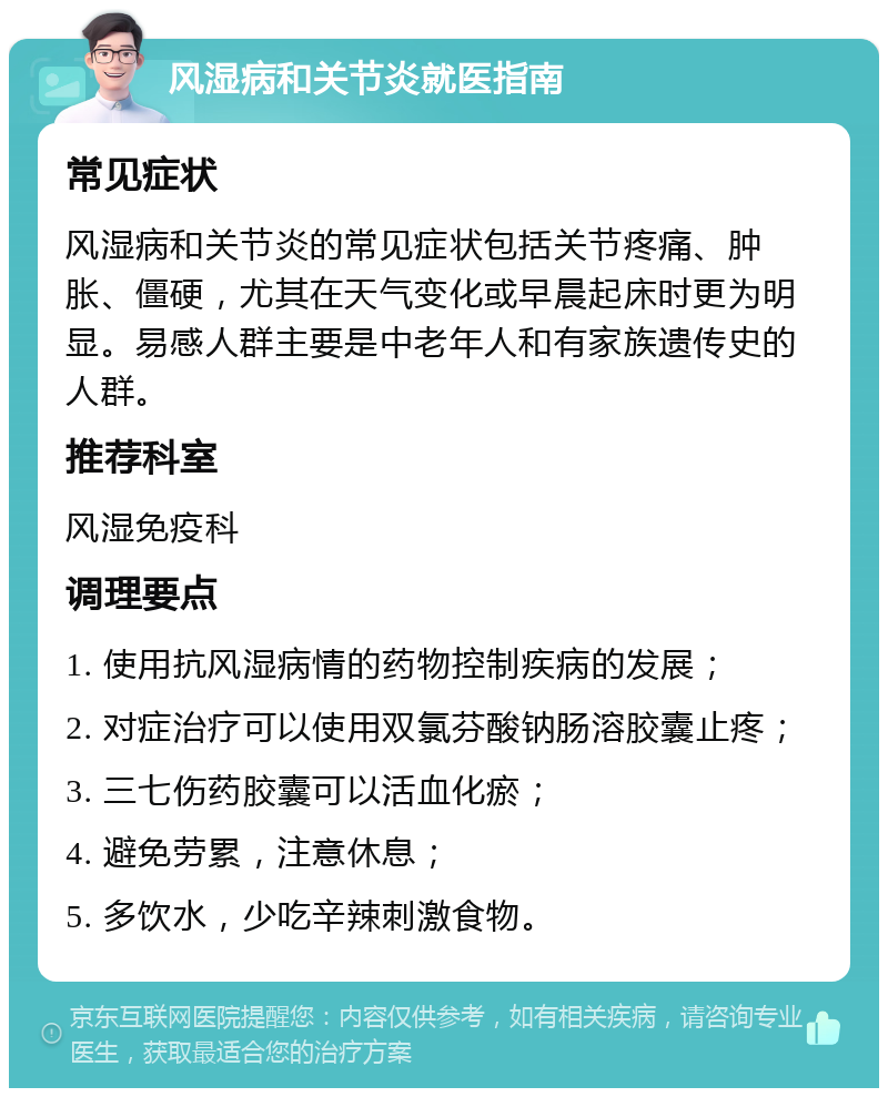 风湿病和关节炎就医指南 常见症状 风湿病和关节炎的常见症状包括关节疼痛、肿胀、僵硬，尤其在天气变化或早晨起床时更为明显。易感人群主要是中老年人和有家族遗传史的人群。 推荐科室 风湿免疫科 调理要点 1. 使用抗风湿病情的药物控制疾病的发展； 2. 对症治疗可以使用双氯芬酸钠肠溶胶囊止疼； 3. 三七伤药胶囊可以活血化瘀； 4. 避免劳累，注意休息； 5. 多饮水，少吃辛辣刺激食物。