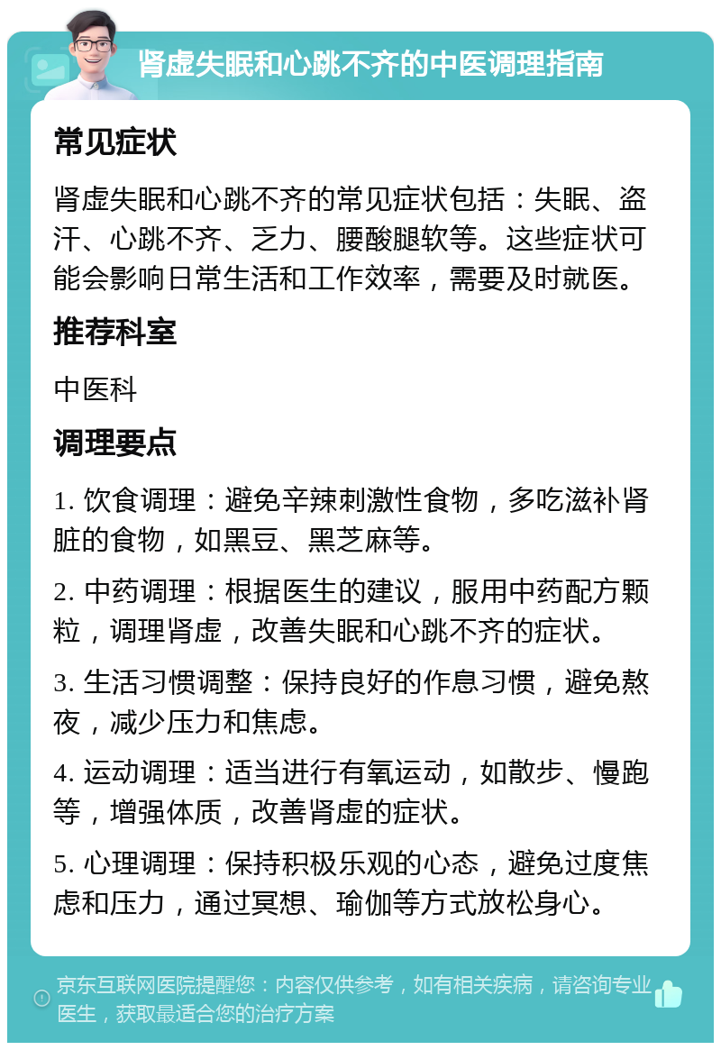 肾虚失眠和心跳不齐的中医调理指南 常见症状 肾虚失眠和心跳不齐的常见症状包括：失眠、盗汗、心跳不齐、乏力、腰酸腿软等。这些症状可能会影响日常生活和工作效率，需要及时就医。 推荐科室 中医科 调理要点 1. 饮食调理：避免辛辣刺激性食物，多吃滋补肾脏的食物，如黑豆、黑芝麻等。 2. 中药调理：根据医生的建议，服用中药配方颗粒，调理肾虚，改善失眠和心跳不齐的症状。 3. 生活习惯调整：保持良好的作息习惯，避免熬夜，减少压力和焦虑。 4. 运动调理：适当进行有氧运动，如散步、慢跑等，增强体质，改善肾虚的症状。 5. 心理调理：保持积极乐观的心态，避免过度焦虑和压力，通过冥想、瑜伽等方式放松身心。