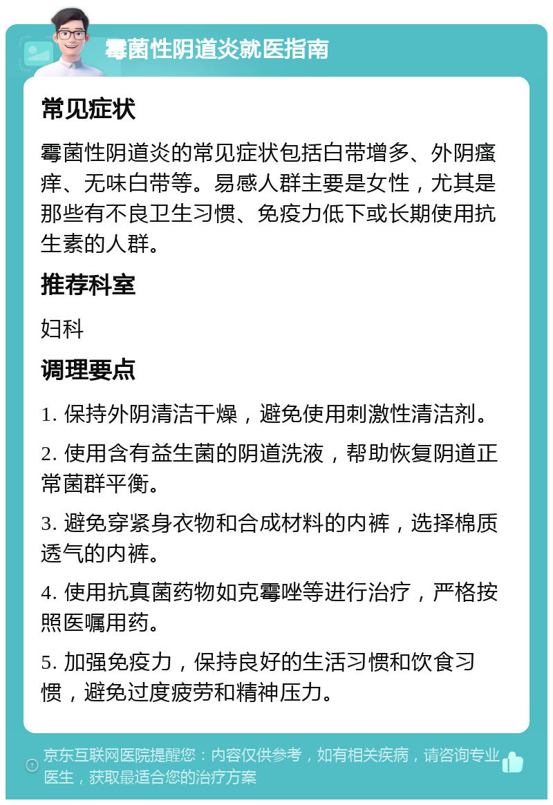 霉菌性阴道炎就医指南 常见症状 霉菌性阴道炎的常见症状包括白带增多、外阴瘙痒、无味白带等。易感人群主要是女性，尤其是那些有不良卫生习惯、免疫力低下或长期使用抗生素的人群。 推荐科室 妇科 调理要点 1. 保持外阴清洁干燥，避免使用刺激性清洁剂。 2. 使用含有益生菌的阴道洗液，帮助恢复阴道正常菌群平衡。 3. 避免穿紧身衣物和合成材料的内裤，选择棉质透气的内裤。 4. 使用抗真菌药物如克霉唑等进行治疗，严格按照医嘱用药。 5. 加强免疫力，保持良好的生活习惯和饮食习惯，避免过度疲劳和精神压力。