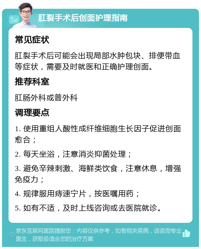 肛裂手术后创面护理指南 常见症状 肛裂手术后可能会出现局部水肿包块、排便带血等症状，需要及时就医和正确护理创面。 推荐科室 肛肠外科或普外科 调理要点 1. 使用重组人酸性成纤维细胞生长因子促进创面愈合； 2. 每天坐浴，注意消炎抑菌处理； 3. 避免辛辣刺激、海鲜类饮食，注意休息，增强免疫力； 4. 规律服用痔速宁片，按医嘱用药； 5. 如有不适，及时上线咨询或去医院就诊。