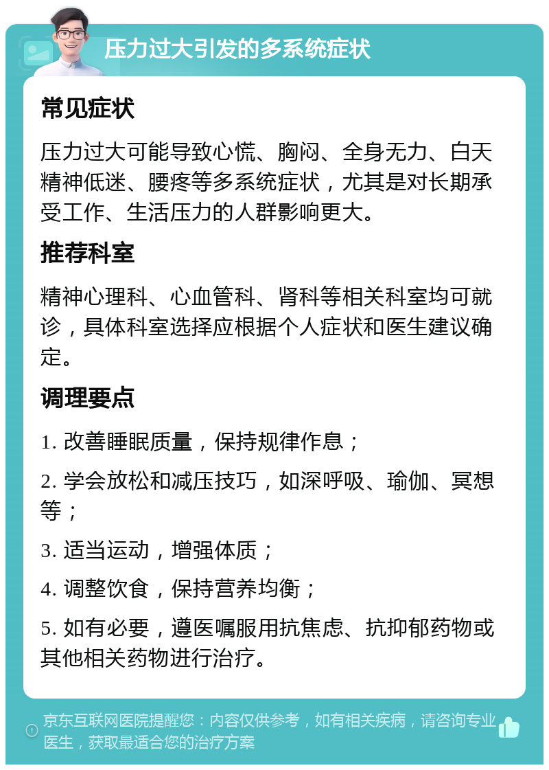 压力过大引发的多系统症状 常见症状 压力过大可能导致心慌、胸闷、全身无力、白天精神低迷、腰疼等多系统症状，尤其是对长期承受工作、生活压力的人群影响更大。 推荐科室 精神心理科、心血管科、肾科等相关科室均可就诊，具体科室选择应根据个人症状和医生建议确定。 调理要点 1. 改善睡眠质量，保持规律作息； 2. 学会放松和减压技巧，如深呼吸、瑜伽、冥想等； 3. 适当运动，增强体质； 4. 调整饮食，保持营养均衡； 5. 如有必要，遵医嘱服用抗焦虑、抗抑郁药物或其他相关药物进行治疗。