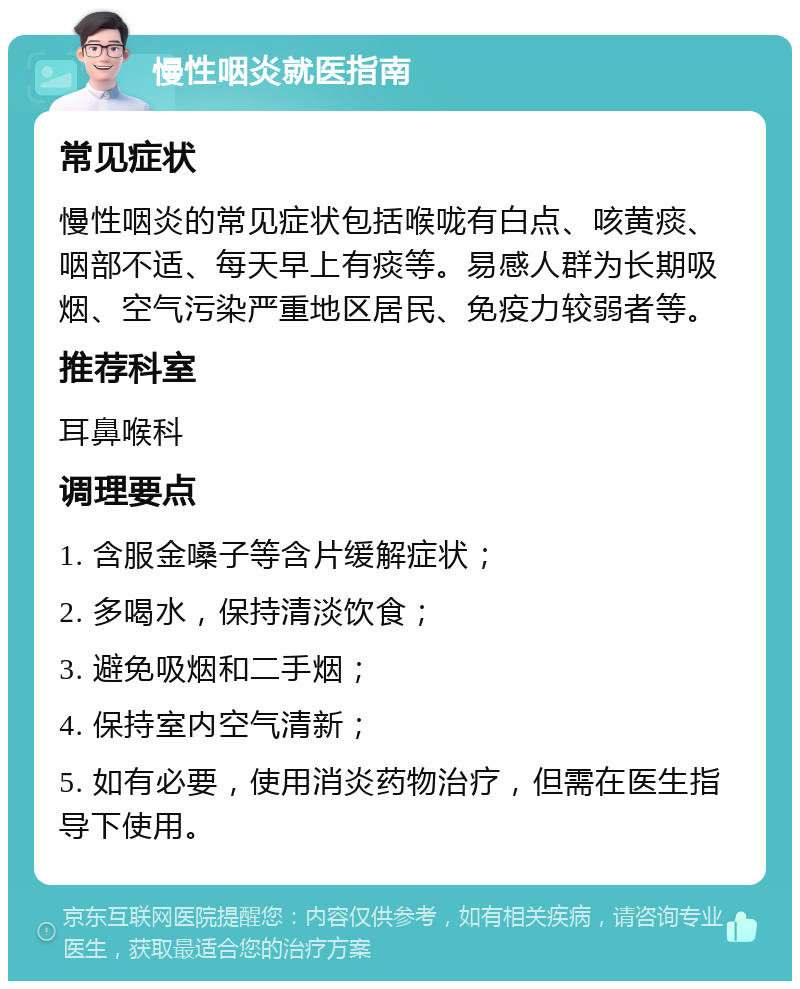 慢性咽炎就医指南 常见症状 慢性咽炎的常见症状包括喉咙有白点、咳黄痰、咽部不适、每天早上有痰等。易感人群为长期吸烟、空气污染严重地区居民、免疫力较弱者等。 推荐科室 耳鼻喉科 调理要点 1. 含服金嗓子等含片缓解症状； 2. 多喝水，保持清淡饮食； 3. 避免吸烟和二手烟； 4. 保持室内空气清新； 5. 如有必要，使用消炎药物治疗，但需在医生指导下使用。