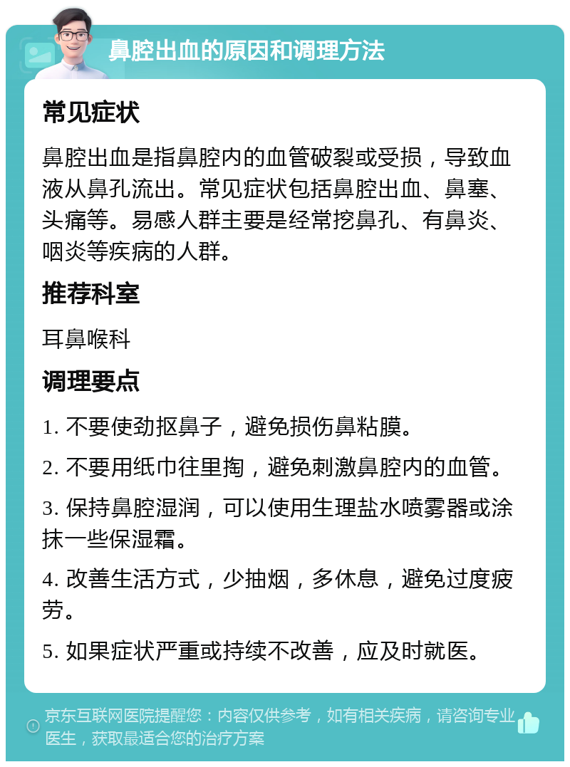 鼻腔出血的原因和调理方法 常见症状 鼻腔出血是指鼻腔内的血管破裂或受损，导致血液从鼻孔流出。常见症状包括鼻腔出血、鼻塞、头痛等。易感人群主要是经常挖鼻孔、有鼻炎、咽炎等疾病的人群。 推荐科室 耳鼻喉科 调理要点 1. 不要使劲抠鼻子，避免损伤鼻粘膜。 2. 不要用纸巾往里掏，避免刺激鼻腔内的血管。 3. 保持鼻腔湿润，可以使用生理盐水喷雾器或涂抹一些保湿霜。 4. 改善生活方式，少抽烟，多休息，避免过度疲劳。 5. 如果症状严重或持续不改善，应及时就医。