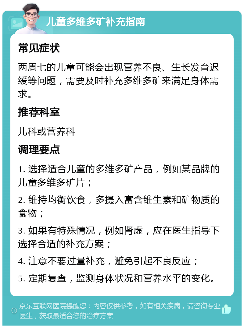 儿童多维多矿补充指南 常见症状 两周七的儿童可能会出现营养不良、生长发育迟缓等问题，需要及时补充多维多矿来满足身体需求。 推荐科室 儿科或营养科 调理要点 1. 选择适合儿童的多维多矿产品，例如某品牌的儿童多维多矿片； 2. 维持均衡饮食，多摄入富含维生素和矿物质的食物； 3. 如果有特殊情况，例如肾虚，应在医生指导下选择合适的补充方案； 4. 注意不要过量补充，避免引起不良反应； 5. 定期复查，监测身体状况和营养水平的变化。