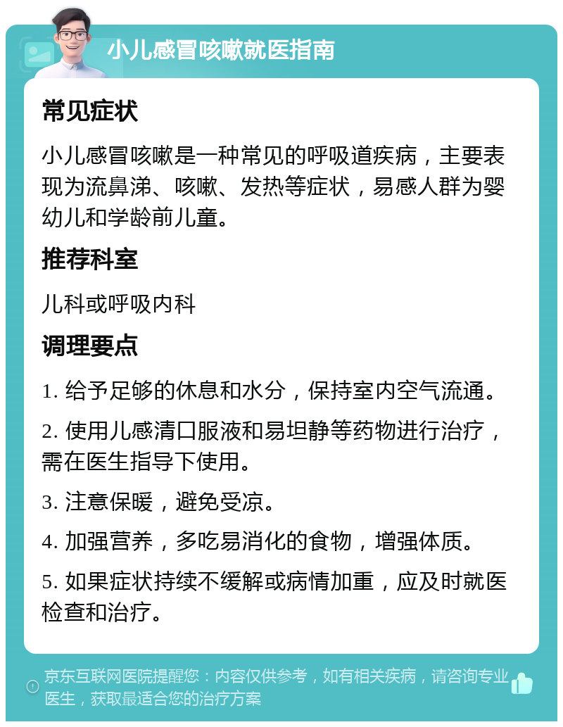 小儿感冒咳嗽就医指南 常见症状 小儿感冒咳嗽是一种常见的呼吸道疾病，主要表现为流鼻涕、咳嗽、发热等症状，易感人群为婴幼儿和学龄前儿童。 推荐科室 儿科或呼吸内科 调理要点 1. 给予足够的休息和水分，保持室内空气流通。 2. 使用儿感清口服液和易坦静等药物进行治疗，需在医生指导下使用。 3. 注意保暖，避免受凉。 4. 加强营养，多吃易消化的食物，增强体质。 5. 如果症状持续不缓解或病情加重，应及时就医检查和治疗。