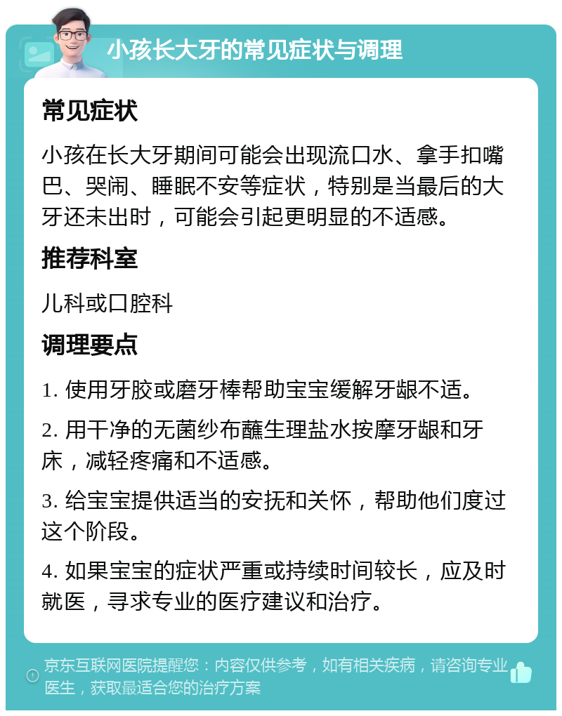 小孩长大牙的常见症状与调理 常见症状 小孩在长大牙期间可能会出现流口水、拿手扣嘴巴、哭闹、睡眠不安等症状，特别是当最后的大牙还未出时，可能会引起更明显的不适感。 推荐科室 儿科或口腔科 调理要点 1. 使用牙胶或磨牙棒帮助宝宝缓解牙龈不适。 2. 用干净的无菌纱布蘸生理盐水按摩牙龈和牙床，减轻疼痛和不适感。 3. 给宝宝提供适当的安抚和关怀，帮助他们度过这个阶段。 4. 如果宝宝的症状严重或持续时间较长，应及时就医，寻求专业的医疗建议和治疗。