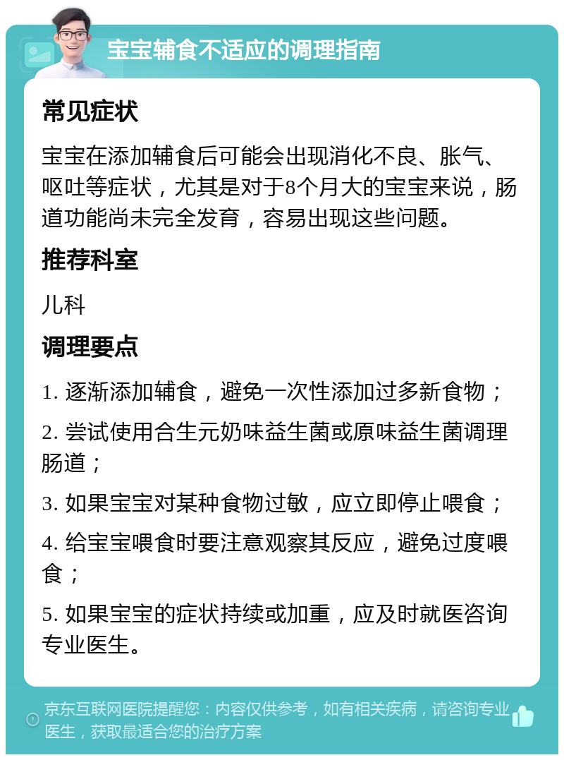 宝宝辅食不适应的调理指南 常见症状 宝宝在添加辅食后可能会出现消化不良、胀气、呕吐等症状，尤其是对于8个月大的宝宝来说，肠道功能尚未完全发育，容易出现这些问题。 推荐科室 儿科 调理要点 1. 逐渐添加辅食，避免一次性添加过多新食物； 2. 尝试使用合生元奶味益生菌或原味益生菌调理肠道； 3. 如果宝宝对某种食物过敏，应立即停止喂食； 4. 给宝宝喂食时要注意观察其反应，避免过度喂食； 5. 如果宝宝的症状持续或加重，应及时就医咨询专业医生。