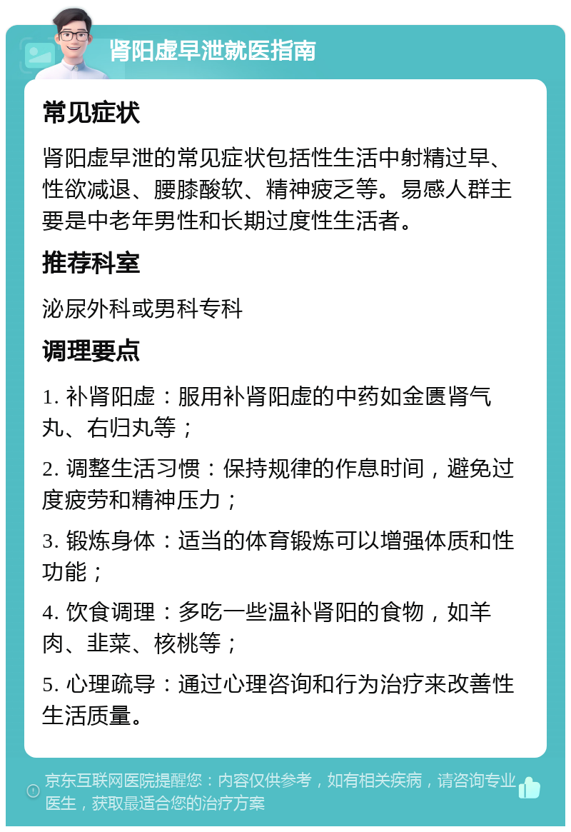 肾阳虚早泄就医指南 常见症状 肾阳虚早泄的常见症状包括性生活中射精过早、性欲减退、腰膝酸软、精神疲乏等。易感人群主要是中老年男性和长期过度性生活者。 推荐科室 泌尿外科或男科专科 调理要点 1. 补肾阳虚：服用补肾阳虚的中药如金匮肾气丸、右归丸等； 2. 调整生活习惯：保持规律的作息时间，避免过度疲劳和精神压力； 3. 锻炼身体：适当的体育锻炼可以增强体质和性功能； 4. 饮食调理：多吃一些温补肾阳的食物，如羊肉、韭菜、核桃等； 5. 心理疏导：通过心理咨询和行为治疗来改善性生活质量。