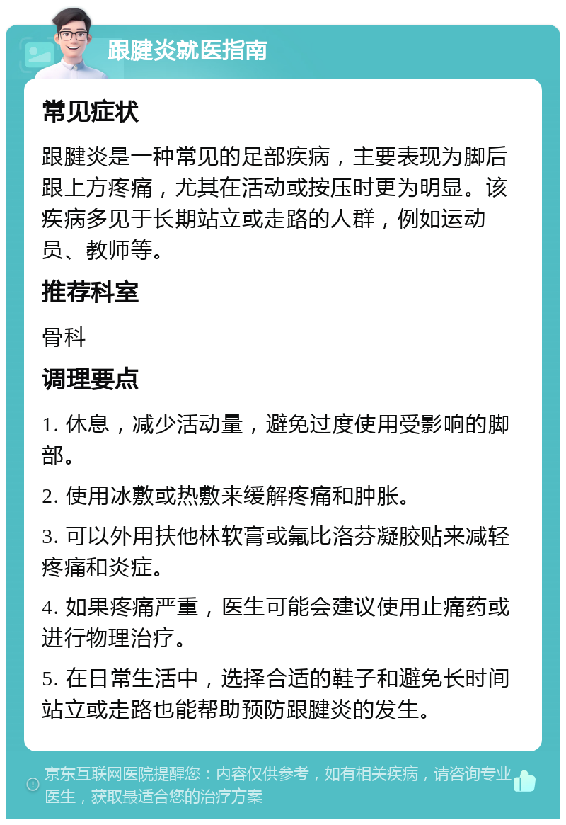 跟腱炎就医指南 常见症状 跟腱炎是一种常见的足部疾病，主要表现为脚后跟上方疼痛，尤其在活动或按压时更为明显。该疾病多见于长期站立或走路的人群，例如运动员、教师等。 推荐科室 骨科 调理要点 1. 休息，减少活动量，避免过度使用受影响的脚部。 2. 使用冰敷或热敷来缓解疼痛和肿胀。 3. 可以外用扶他林软膏或氟比洛芬凝胶贴来减轻疼痛和炎症。 4. 如果疼痛严重，医生可能会建议使用止痛药或进行物理治疗。 5. 在日常生活中，选择合适的鞋子和避免长时间站立或走路也能帮助预防跟腱炎的发生。