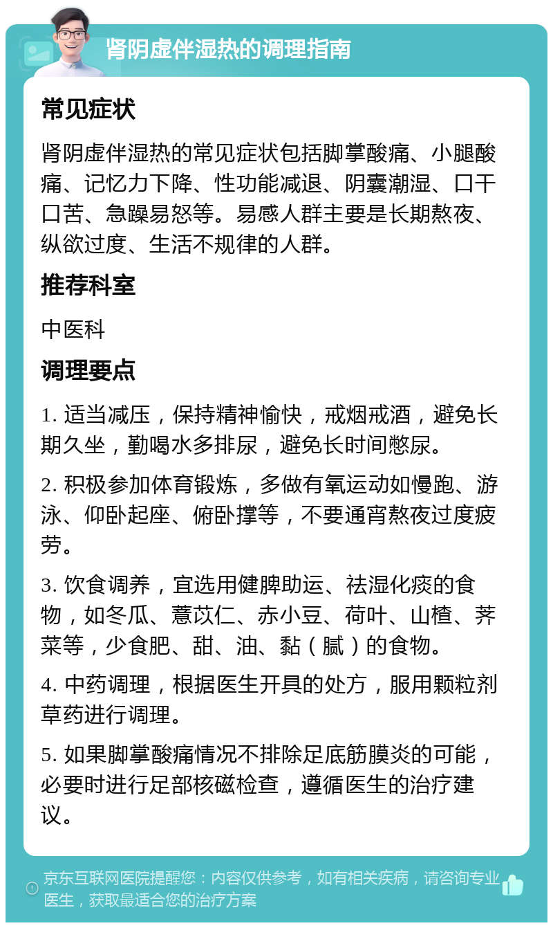 肾阴虚伴湿热的调理指南 常见症状 肾阴虚伴湿热的常见症状包括脚掌酸痛、小腿酸痛、记忆力下降、性功能减退、阴囊潮湿、口干口苦、急躁易怒等。易感人群主要是长期熬夜、纵欲过度、生活不规律的人群。 推荐科室 中医科 调理要点 1. 适当减压，保持精神愉快，戒烟戒酒，避免长期久坐，勤喝水多排尿，避免长时间憋尿。 2. 积极参加体育锻炼，多做有氧运动如慢跑、游泳、仰卧起座、俯卧撑等，不要通宵熬夜过度疲劳。 3. 饮食调养，宜选用健脾助运、祛湿化痰的食物，如冬瓜、薏苡仁、赤小豆、荷叶、山楂、荠菜等，少食肥、甜、油、黏（腻）的食物。 4. 中药调理，根据医生开具的处方，服用颗粒剂草药进行调理。 5. 如果脚掌酸痛情况不排除足底筋膜炎的可能，必要时进行足部核磁检查，遵循医生的治疗建议。