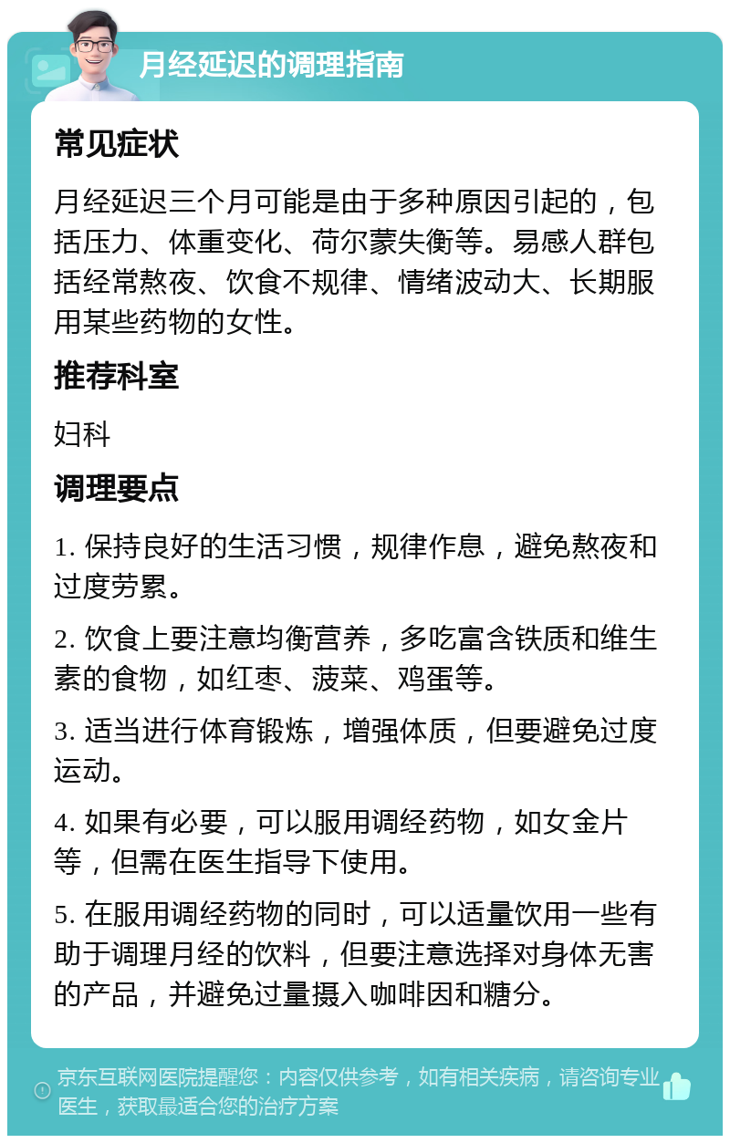 月经延迟的调理指南 常见症状 月经延迟三个月可能是由于多种原因引起的，包括压力、体重变化、荷尔蒙失衡等。易感人群包括经常熬夜、饮食不规律、情绪波动大、长期服用某些药物的女性。 推荐科室 妇科 调理要点 1. 保持良好的生活习惯，规律作息，避免熬夜和过度劳累。 2. 饮食上要注意均衡营养，多吃富含铁质和维生素的食物，如红枣、菠菜、鸡蛋等。 3. 适当进行体育锻炼，增强体质，但要避免过度运动。 4. 如果有必要，可以服用调经药物，如女金片等，但需在医生指导下使用。 5. 在服用调经药物的同时，可以适量饮用一些有助于调理月经的饮料，但要注意选择对身体无害的产品，并避免过量摄入咖啡因和糖分。