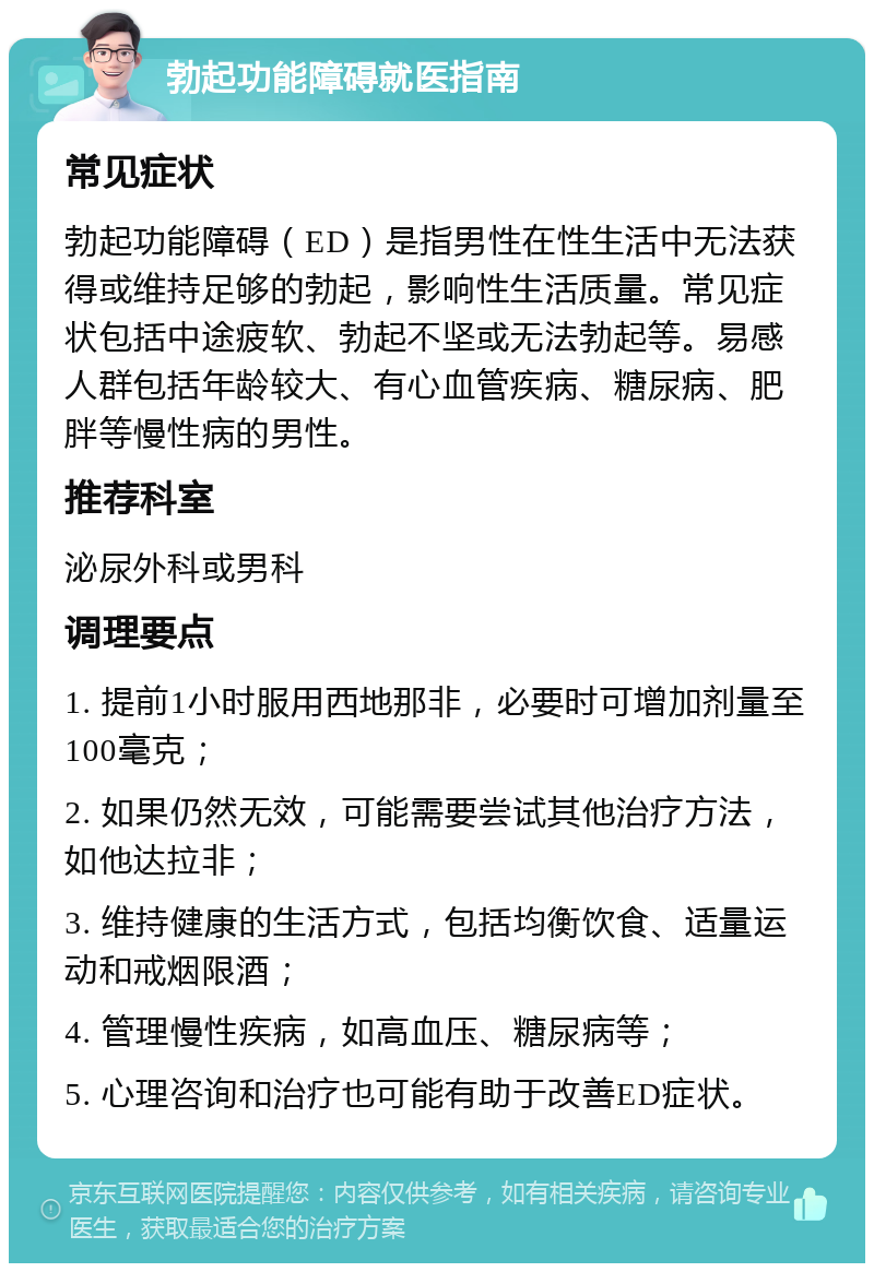 勃起功能障碍就医指南 常见症状 勃起功能障碍（ED）是指男性在性生活中无法获得或维持足够的勃起，影响性生活质量。常见症状包括中途疲软、勃起不坚或无法勃起等。易感人群包括年龄较大、有心血管疾病、糖尿病、肥胖等慢性病的男性。 推荐科室 泌尿外科或男科 调理要点 1. 提前1小时服用西地那非，必要时可增加剂量至100毫克； 2. 如果仍然无效，可能需要尝试其他治疗方法，如他达拉非； 3. 维持健康的生活方式，包括均衡饮食、适量运动和戒烟限酒； 4. 管理慢性疾病，如高血压、糖尿病等； 5. 心理咨询和治疗也可能有助于改善ED症状。