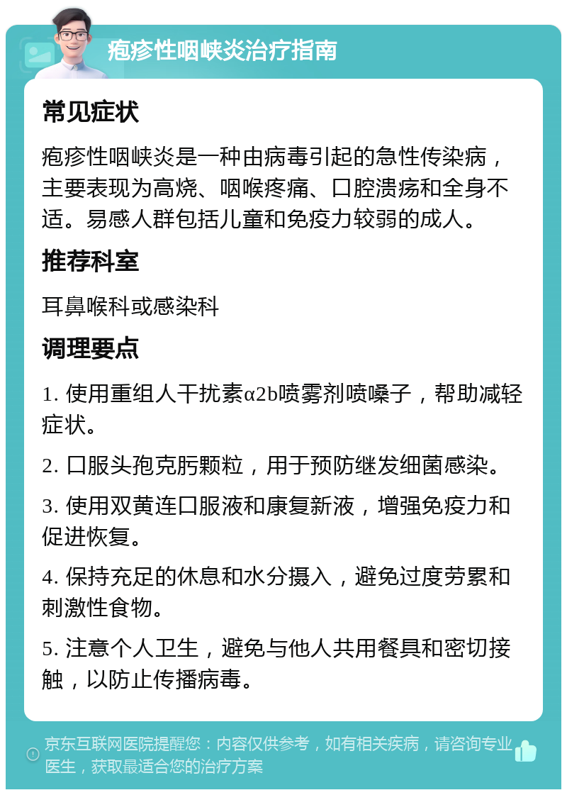 疱疹性咽峡炎治疗指南 常见症状 疱疹性咽峡炎是一种由病毒引起的急性传染病，主要表现为高烧、咽喉疼痛、口腔溃疡和全身不适。易感人群包括儿童和免疫力较弱的成人。 推荐科室 耳鼻喉科或感染科 调理要点 1. 使用重组人干扰素α2b喷雾剂喷嗓子，帮助减轻症状。 2. 口服头孢克肟颗粒，用于预防继发细菌感染。 3. 使用双黄连口服液和康复新液，增强免疫力和促进恢复。 4. 保持充足的休息和水分摄入，避免过度劳累和刺激性食物。 5. 注意个人卫生，避免与他人共用餐具和密切接触，以防止传播病毒。