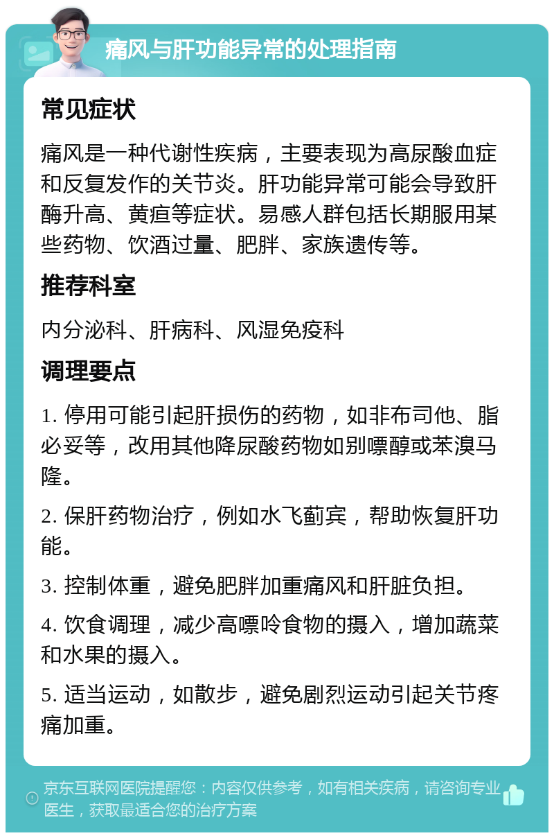 痛风与肝功能异常的处理指南 常见症状 痛风是一种代谢性疾病，主要表现为高尿酸血症和反复发作的关节炎。肝功能异常可能会导致肝酶升高、黄疸等症状。易感人群包括长期服用某些药物、饮酒过量、肥胖、家族遗传等。 推荐科室 内分泌科、肝病科、风湿免疫科 调理要点 1. 停用可能引起肝损伤的药物，如非布司他、脂必妥等，改用其他降尿酸药物如别嘌醇或苯溴马隆。 2. 保肝药物治疗，例如水飞蓟宾，帮助恢复肝功能。 3. 控制体重，避免肥胖加重痛风和肝脏负担。 4. 饮食调理，减少高嘌呤食物的摄入，增加蔬菜和水果的摄入。 5. 适当运动，如散步，避免剧烈运动引起关节疼痛加重。