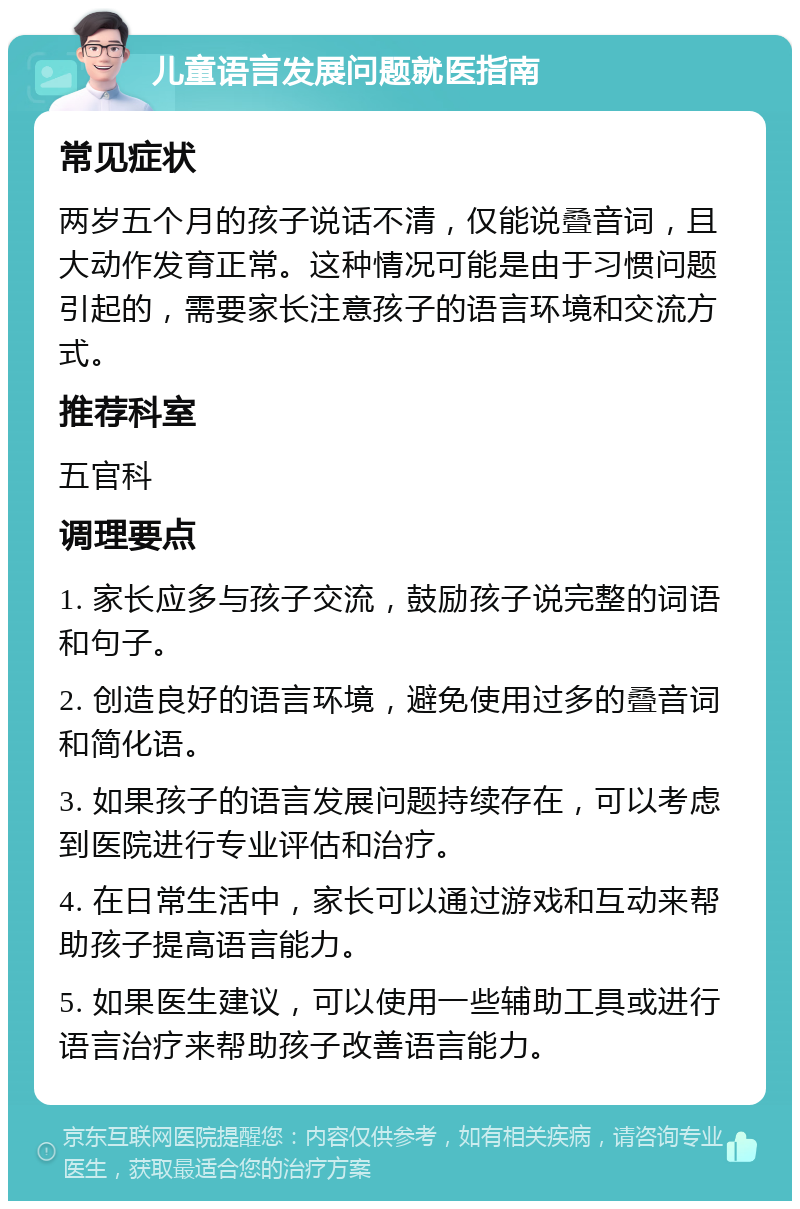 儿童语言发展问题就医指南 常见症状 两岁五个月的孩子说话不清，仅能说叠音词，且大动作发育正常。这种情况可能是由于习惯问题引起的，需要家长注意孩子的语言环境和交流方式。 推荐科室 五官科 调理要点 1. 家长应多与孩子交流，鼓励孩子说完整的词语和句子。 2. 创造良好的语言环境，避免使用过多的叠音词和简化语。 3. 如果孩子的语言发展问题持续存在，可以考虑到医院进行专业评估和治疗。 4. 在日常生活中，家长可以通过游戏和互动来帮助孩子提高语言能力。 5. 如果医生建议，可以使用一些辅助工具或进行语言治疗来帮助孩子改善语言能力。