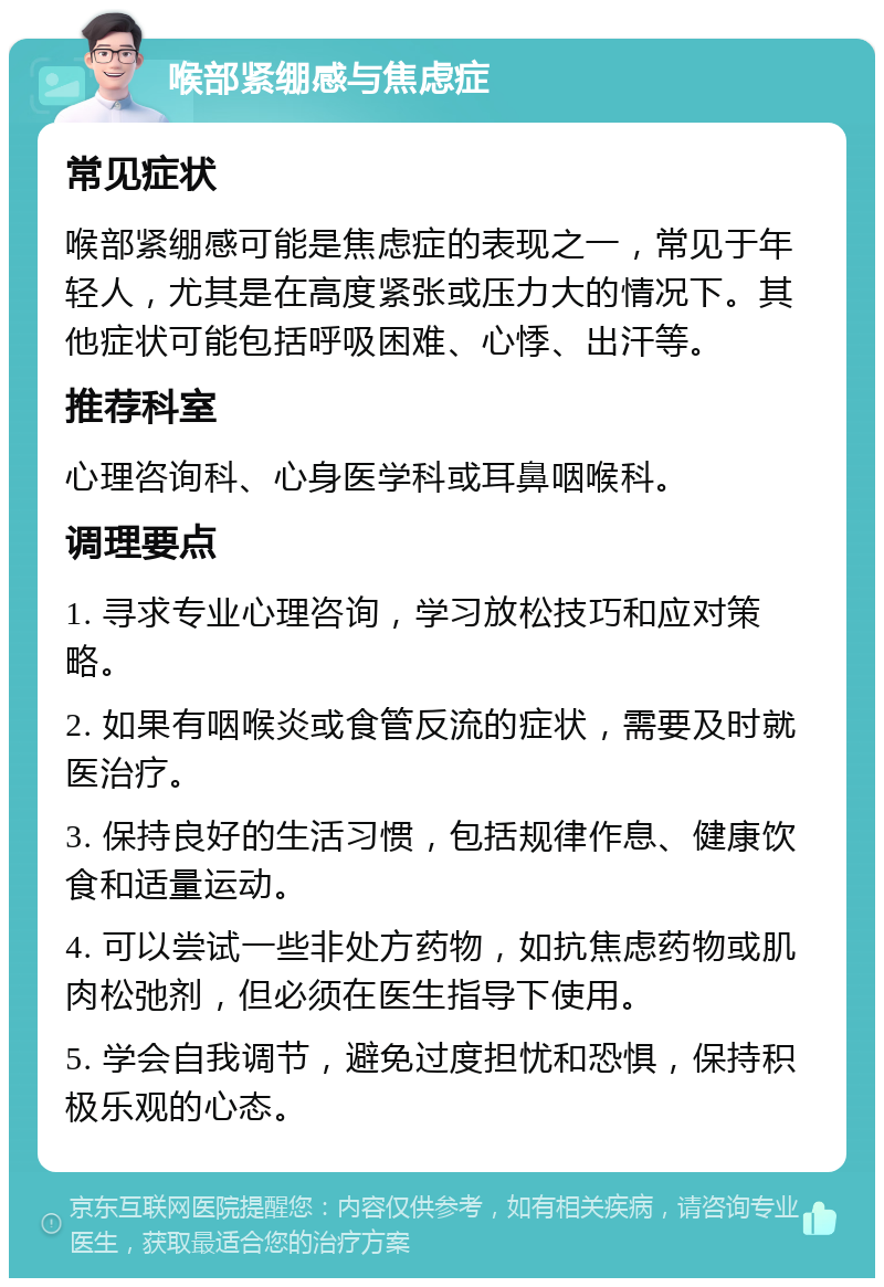 喉部紧绷感与焦虑症 常见症状 喉部紧绷感可能是焦虑症的表现之一，常见于年轻人，尤其是在高度紧张或压力大的情况下。其他症状可能包括呼吸困难、心悸、出汗等。 推荐科室 心理咨询科、心身医学科或耳鼻咽喉科。 调理要点 1. 寻求专业心理咨询，学习放松技巧和应对策略。 2. 如果有咽喉炎或食管反流的症状，需要及时就医治疗。 3. 保持良好的生活习惯，包括规律作息、健康饮食和适量运动。 4. 可以尝试一些非处方药物，如抗焦虑药物或肌肉松弛剂，但必须在医生指导下使用。 5. 学会自我调节，避免过度担忧和恐惧，保持积极乐观的心态。