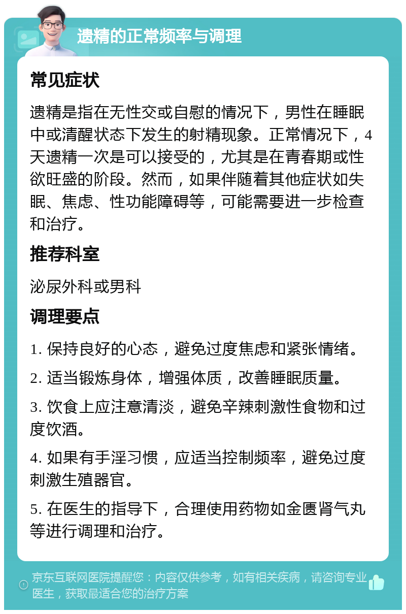 遗精的正常频率与调理 常见症状 遗精是指在无性交或自慰的情况下，男性在睡眠中或清醒状态下发生的射精现象。正常情况下，4天遗精一次是可以接受的，尤其是在青春期或性欲旺盛的阶段。然而，如果伴随着其他症状如失眠、焦虑、性功能障碍等，可能需要进一步检查和治疗。 推荐科室 泌尿外科或男科 调理要点 1. 保持良好的心态，避免过度焦虑和紧张情绪。 2. 适当锻炼身体，增强体质，改善睡眠质量。 3. 饮食上应注意清淡，避免辛辣刺激性食物和过度饮酒。 4. 如果有手淫习惯，应适当控制频率，避免过度刺激生殖器官。 5. 在医生的指导下，合理使用药物如金匮肾气丸等进行调理和治疗。