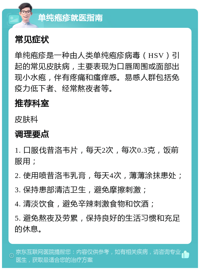 单纯疱疹就医指南 常见症状 单纯疱疹是一种由人类单纯疱疹病毒（HSV）引起的常见皮肤病，主要表现为口唇周围或面部出现小水疱，伴有疼痛和瘙痒感。易感人群包括免疫力低下者、经常熬夜者等。 推荐科室 皮肤科 调理要点 1. 口服伐昔洛韦片，每天2次，每次0.3克，饭前服用； 2. 使用喷昔洛韦乳膏，每天4次，薄薄涂抹患处； 3. 保持患部清洁卫生，避免摩擦刺激； 4. 清淡饮食，避免辛辣刺激食物和饮酒； 5. 避免熬夜及劳累，保持良好的生活习惯和充足的休息。