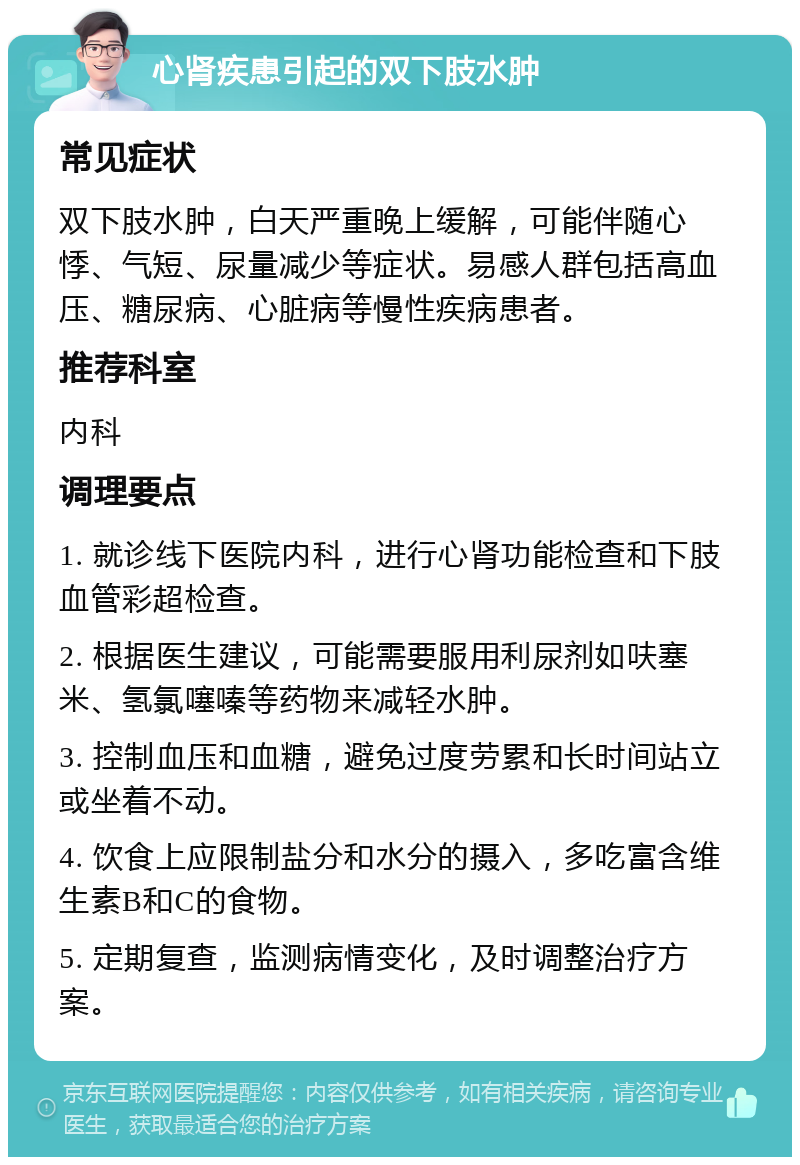 心肾疾患引起的双下肢水肿 常见症状 双下肢水肿，白天严重晚上缓解，可能伴随心悸、气短、尿量减少等症状。易感人群包括高血压、糖尿病、心脏病等慢性疾病患者。 推荐科室 内科 调理要点 1. 就诊线下医院内科，进行心肾功能检查和下肢血管彩超检查。 2. 根据医生建议，可能需要服用利尿剂如呋塞米、氢氯噻嗪等药物来减轻水肿。 3. 控制血压和血糖，避免过度劳累和长时间站立或坐着不动。 4. 饮食上应限制盐分和水分的摄入，多吃富含维生素B和C的食物。 5. 定期复查，监测病情变化，及时调整治疗方案。