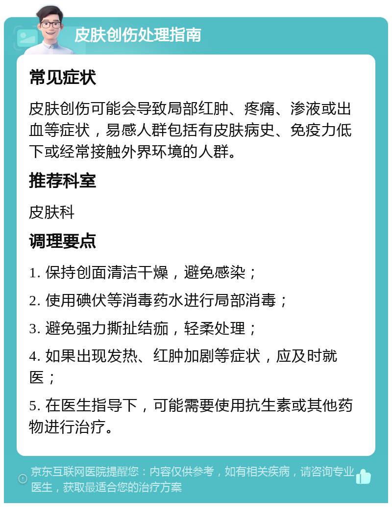 皮肤创伤处理指南 常见症状 皮肤创伤可能会导致局部红肿、疼痛、渗液或出血等症状，易感人群包括有皮肤病史、免疫力低下或经常接触外界环境的人群。 推荐科室 皮肤科 调理要点 1. 保持创面清洁干燥，避免感染； 2. 使用碘伏等消毒药水进行局部消毒； 3. 避免强力撕扯结痂，轻柔处理； 4. 如果出现发热、红肿加剧等症状，应及时就医； 5. 在医生指导下，可能需要使用抗生素或其他药物进行治疗。