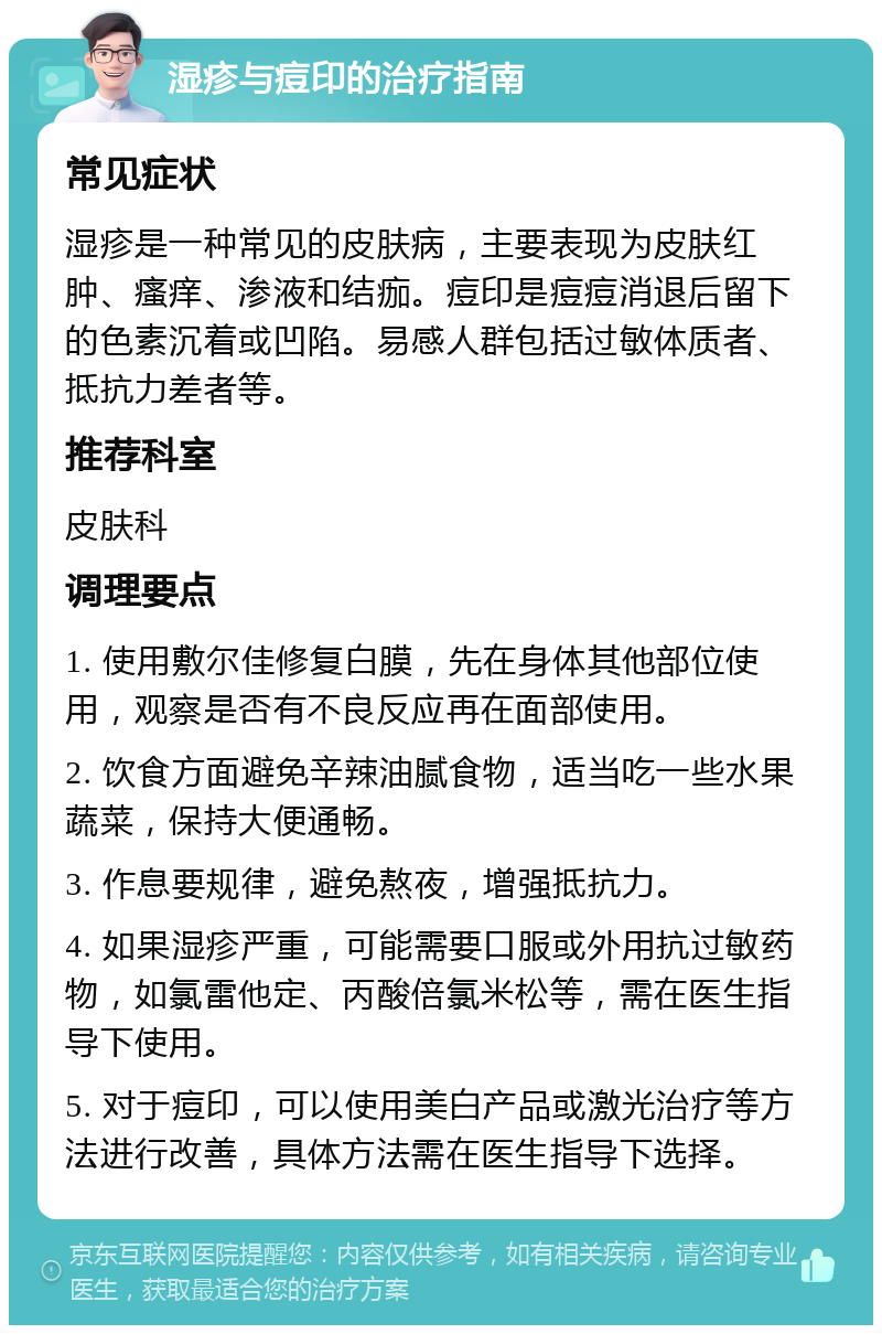 湿疹与痘印的治疗指南 常见症状 湿疹是一种常见的皮肤病，主要表现为皮肤红肿、瘙痒、渗液和结痂。痘印是痘痘消退后留下的色素沉着或凹陷。易感人群包括过敏体质者、抵抗力差者等。 推荐科室 皮肤科 调理要点 1. 使用敷尔佳修复白膜，先在身体其他部位使用，观察是否有不良反应再在面部使用。 2. 饮食方面避免辛辣油腻食物，适当吃一些水果蔬菜，保持大便通畅。 3. 作息要规律，避免熬夜，增强抵抗力。 4. 如果湿疹严重，可能需要口服或外用抗过敏药物，如氯雷他定、丙酸倍氯米松等，需在医生指导下使用。 5. 对于痘印，可以使用美白产品或激光治疗等方法进行改善，具体方法需在医生指导下选择。