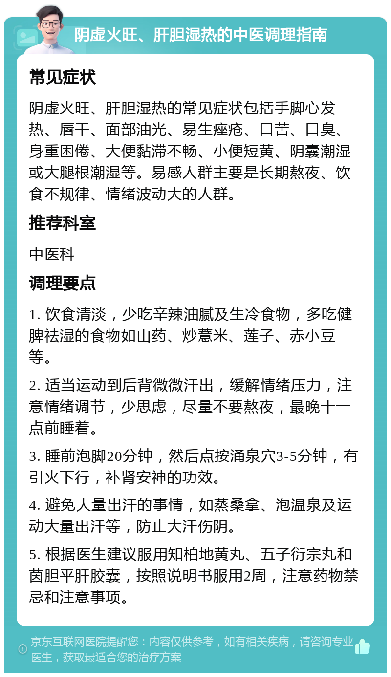 阴虚火旺、肝胆湿热的中医调理指南 常见症状 阴虚火旺、肝胆湿热的常见症状包括手脚心发热、唇干、面部油光、易生痤疮、口苦、口臭、身重困倦、大便黏滞不畅、小便短黄、阴囊潮湿或大腿根潮湿等。易感人群主要是长期熬夜、饮食不规律、情绪波动大的人群。 推荐科室 中医科 调理要点 1. 饮食清淡，少吃辛辣油腻及生冷食物，多吃健脾祛湿的食物如山药、炒薏米、莲子、赤小豆等。 2. 适当运动到后背微微汗出，缓解情绪压力，注意情绪调节，少思虑，尽量不要熬夜，最晚十一点前睡着。 3. 睡前泡脚20分钟，然后点按涌泉穴3-5分钟，有引火下行，补肾安神的功效。 4. 避免大量出汗的事情，如蒸桑拿、泡温泉及运动大量出汗等，防止大汗伤阴。 5. 根据医生建议服用知柏地黄丸、五子衍宗丸和茵胆平肝胶囊，按照说明书服用2周，注意药物禁忌和注意事项。