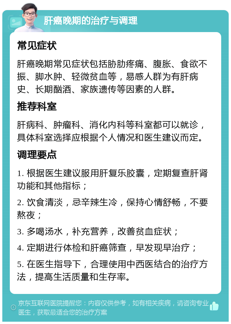 肝癌晚期的治疗与调理 常见症状 肝癌晚期常见症状包括胁肋疼痛、腹胀、食欲不振、脚水肿、轻微贫血等，易感人群为有肝病史、长期酗酒、家族遗传等因素的人群。 推荐科室 肝病科、肿瘤科、消化内科等科室都可以就诊，具体科室选择应根据个人情况和医生建议而定。 调理要点 1. 根据医生建议服用肝复乐胶囊，定期复查肝肾功能和其他指标； 2. 饮食清淡，忌辛辣生冷，保持心情舒畅，不要熬夜； 3. 多喝汤水，补充营养，改善贫血症状； 4. 定期进行体检和肝癌筛查，早发现早治疗； 5. 在医生指导下，合理使用中西医结合的治疗方法，提高生活质量和生存率。