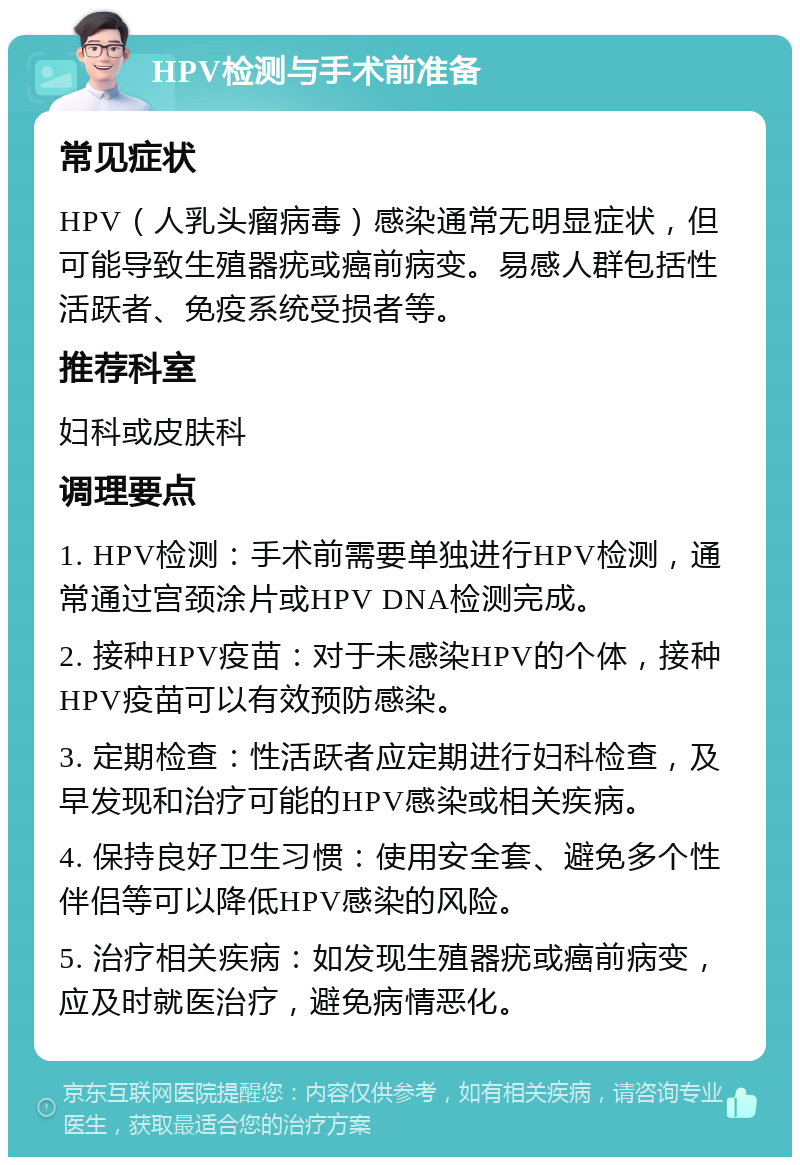 HPV检测与手术前准备 常见症状 HPV（人乳头瘤病毒）感染通常无明显症状，但可能导致生殖器疣或癌前病变。易感人群包括性活跃者、免疫系统受损者等。 推荐科室 妇科或皮肤科 调理要点 1. HPV检测：手术前需要单独进行HPV检测，通常通过宫颈涂片或HPV DNA检测完成。 2. 接种HPV疫苗：对于未感染HPV的个体，接种HPV疫苗可以有效预防感染。 3. 定期检查：性活跃者应定期进行妇科检查，及早发现和治疗可能的HPV感染或相关疾病。 4. 保持良好卫生习惯：使用安全套、避免多个性伴侣等可以降低HPV感染的风险。 5. 治疗相关疾病：如发现生殖器疣或癌前病变，应及时就医治疗，避免病情恶化。